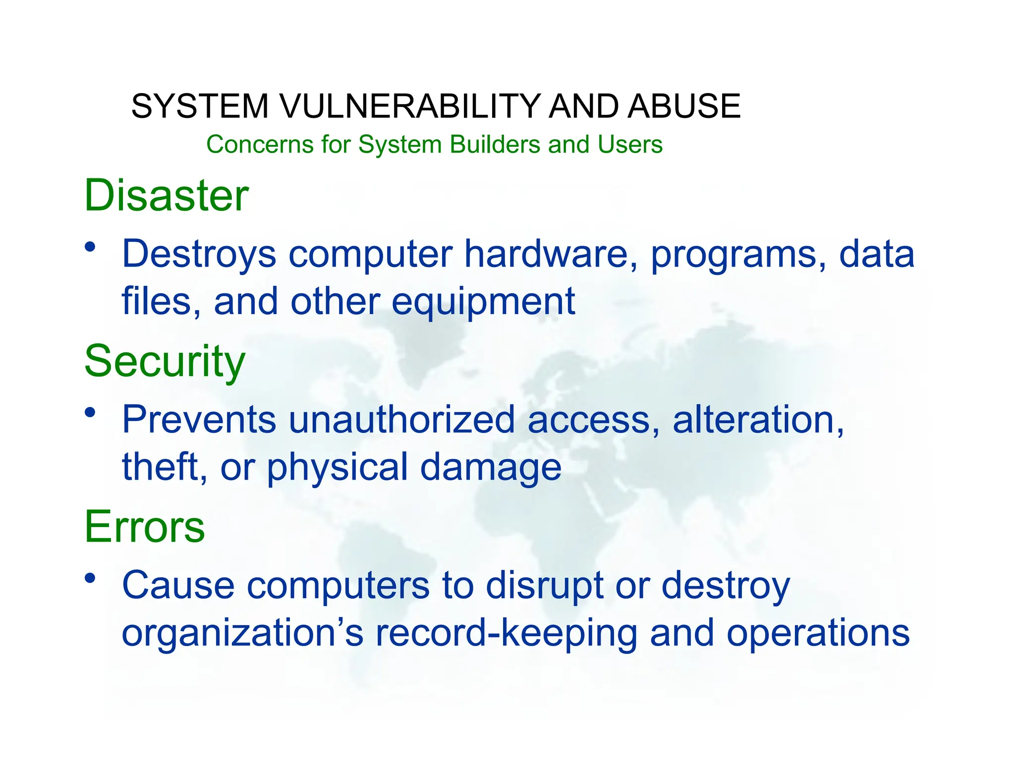 Disaster
• Destroys computer hardware, programs, data
files, and other equipment
Security
• Prevents unauthorized access, alteration,
theft, or physical damage
Errors
• Cause computers to disrupt or destroy
organization’s record-keeping and operations
SYSTEM VULNERABILITY AND ABUSE
Concerns for System Builders and Users
 