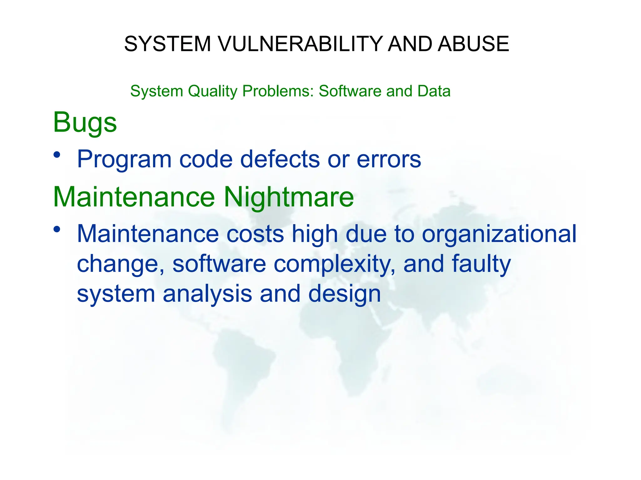 Bugs
• Program code defects or errors
Maintenance Nightmare
• Maintenance costs high due to organizational
change, software complexity, and faulty
system analysis and design
SYSTEM VULNERABILITY AND ABUSE
System Quality Problems: Software and Data
 