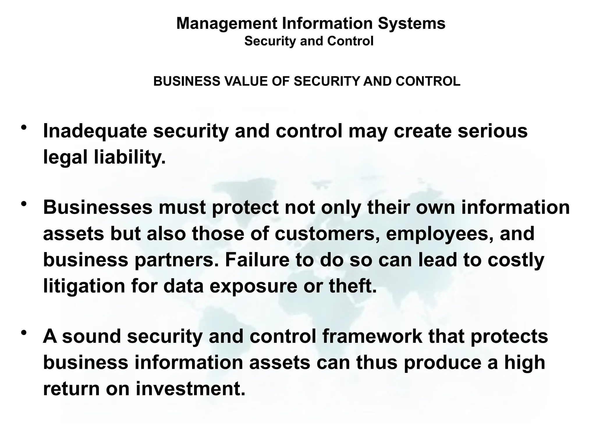 • Inadequate security and control may create serious
legal liability.
• Businesses must protect not only their own information
assets but also those of customers, employees, and
business partners. Failure to do so can lead to costly
litigation for data exposure or theft.
• A sound security and control framework that protects
business information assets can thus produce a high
return on investment.
Management Information Systems
Security and Control
BUSINESS VALUE OF SECURITY AND CONTROL
 