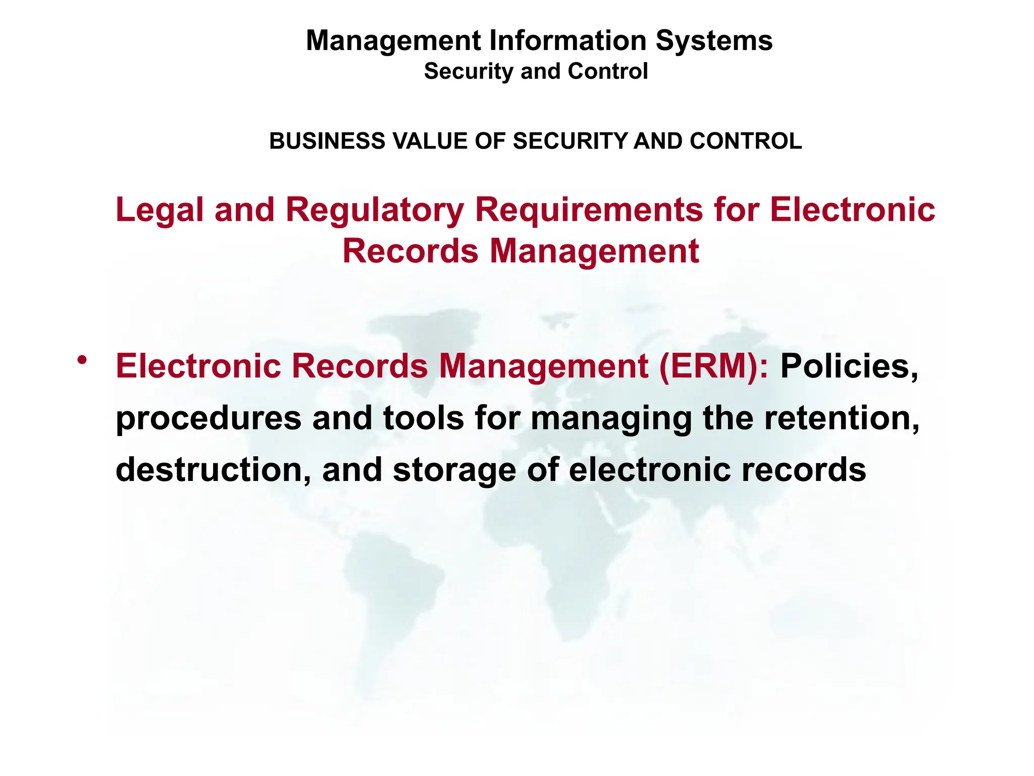 Management Information Systems
Security and Control
BUSINESS VALUE OF SECURITY AND CONTROL
Legal and Regulatory Requirements for Electronic
Records Management
• Electronic Records Management (ERM): Policies,
procedures and tools for managing the retention,
destruction, and storage of electronic records
 
