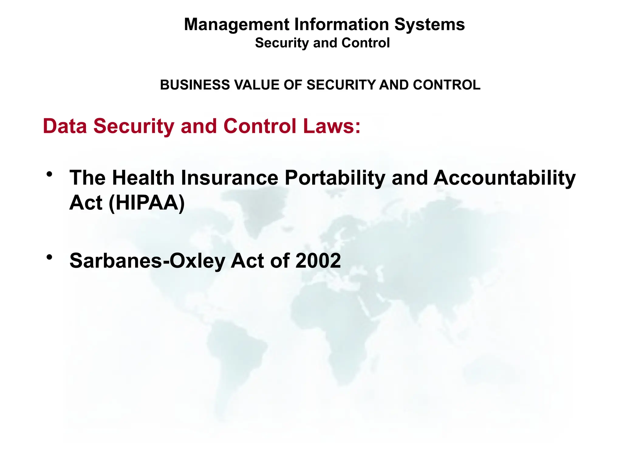 Management Information Systems
Security and Control
BUSINESS VALUE OF SECURITY AND CONTROL
Data Security and Control Laws:
• The Health Insurance Portability and Accountability
Act (HIPAA)
• Sarbanes-Oxley Act of 2002
 