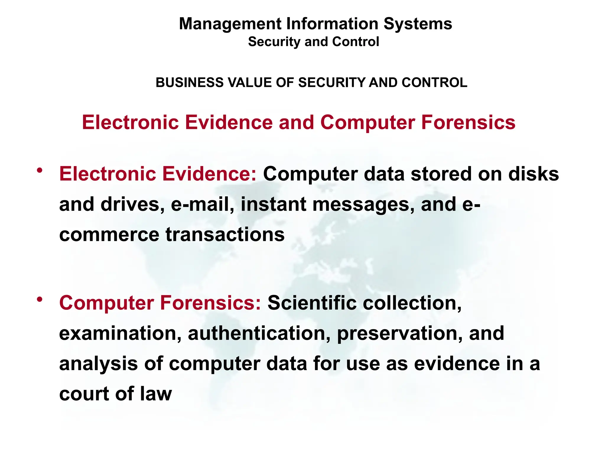 • Electronic Evidence: Computer data stored on disks
and drives, e-mail, instant messages, and e-
commerce transactions
• Computer Forensics: Scientific collection,
examination, authentication, preservation, and
analysis of computer data for use as evidence in a
court of law
Management Information Systems
Security and Control
BUSINESS VALUE OF SECURITY AND CONTROL
Electronic Evidence and Computer Forensics
 
