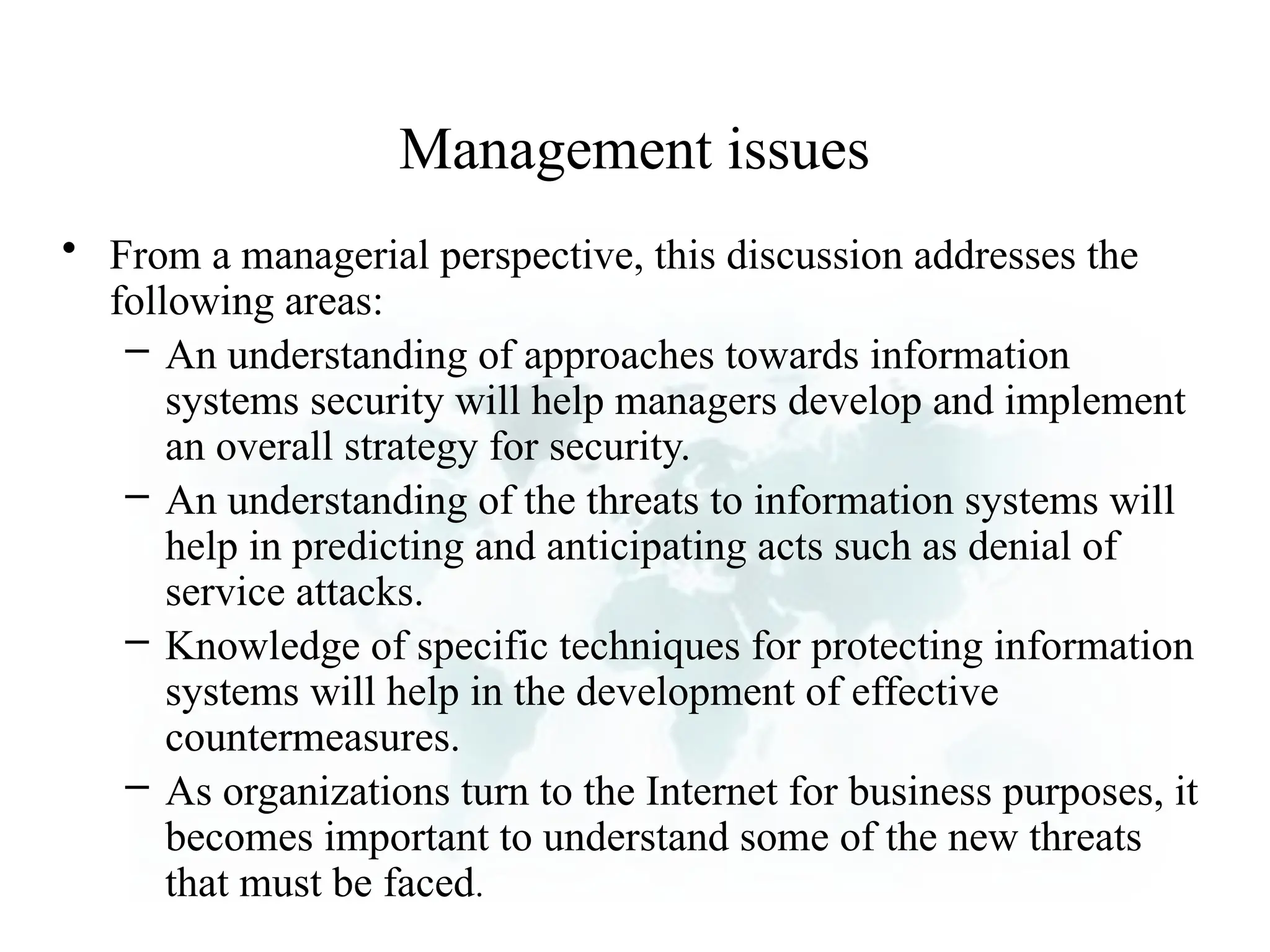 Management issues
• From a managerial perspective, this discussion addresses the
following areas:
– An understanding of approaches towards information
systems security will help managers develop and implement
an overall strategy for security.
– An understanding of the threats to information systems will
help in predicting and anticipating acts such as denial of
service attacks.
– Knowledge of specific techniques for protecting information
systems will help in the development of effective
countermeasures.
– As organizations turn to the Internet for business purposes, it
becomes important to understand some of the new threats
that must be faced.
 