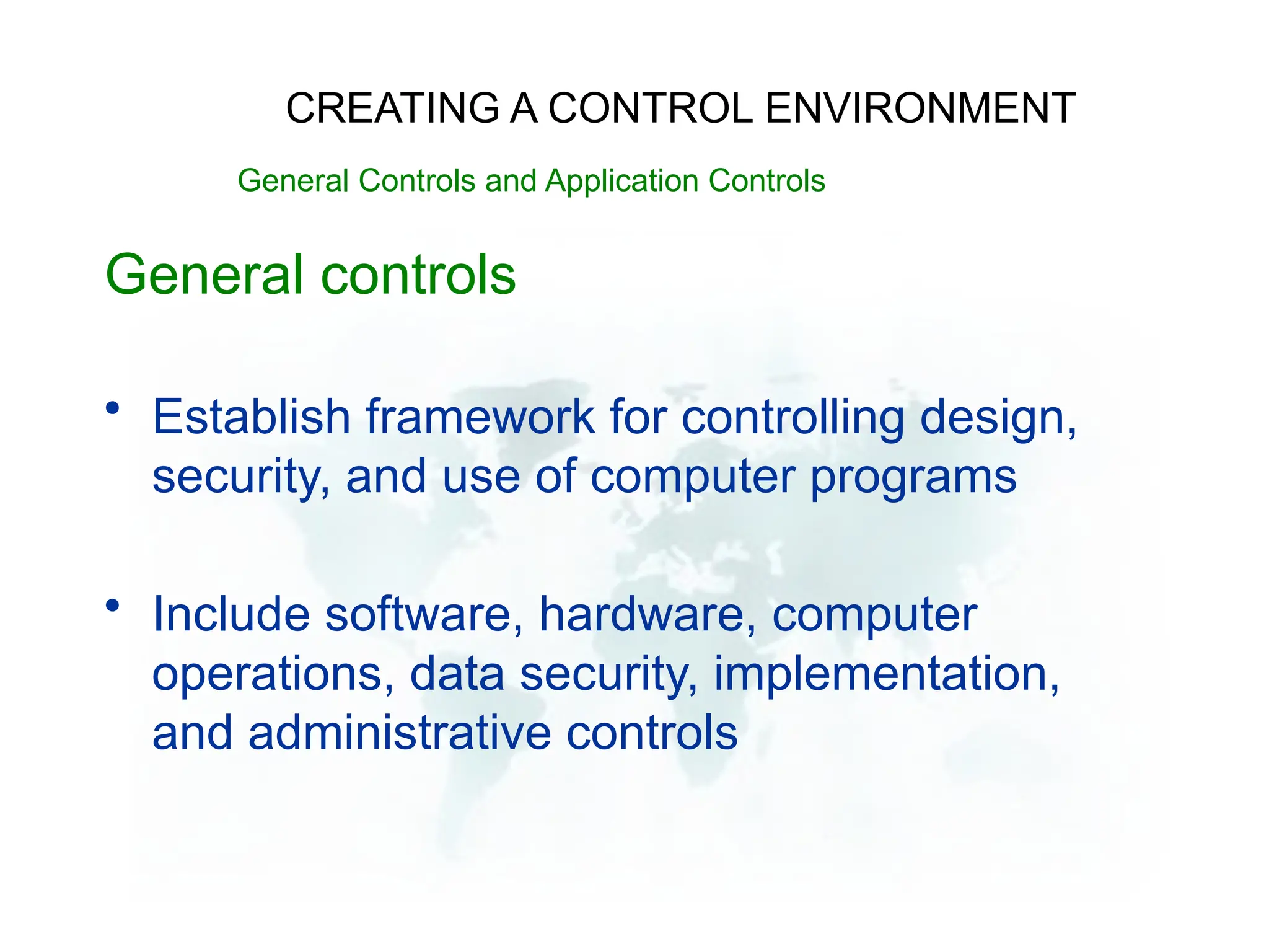 General controls
• Establish framework for controlling design,
security, and use of computer programs
• Include software, hardware, computer
operations, data security, implementation,
and administrative controls
CREATING A CONTROL ENVIRONMENT
General Controls and Application Controls
 