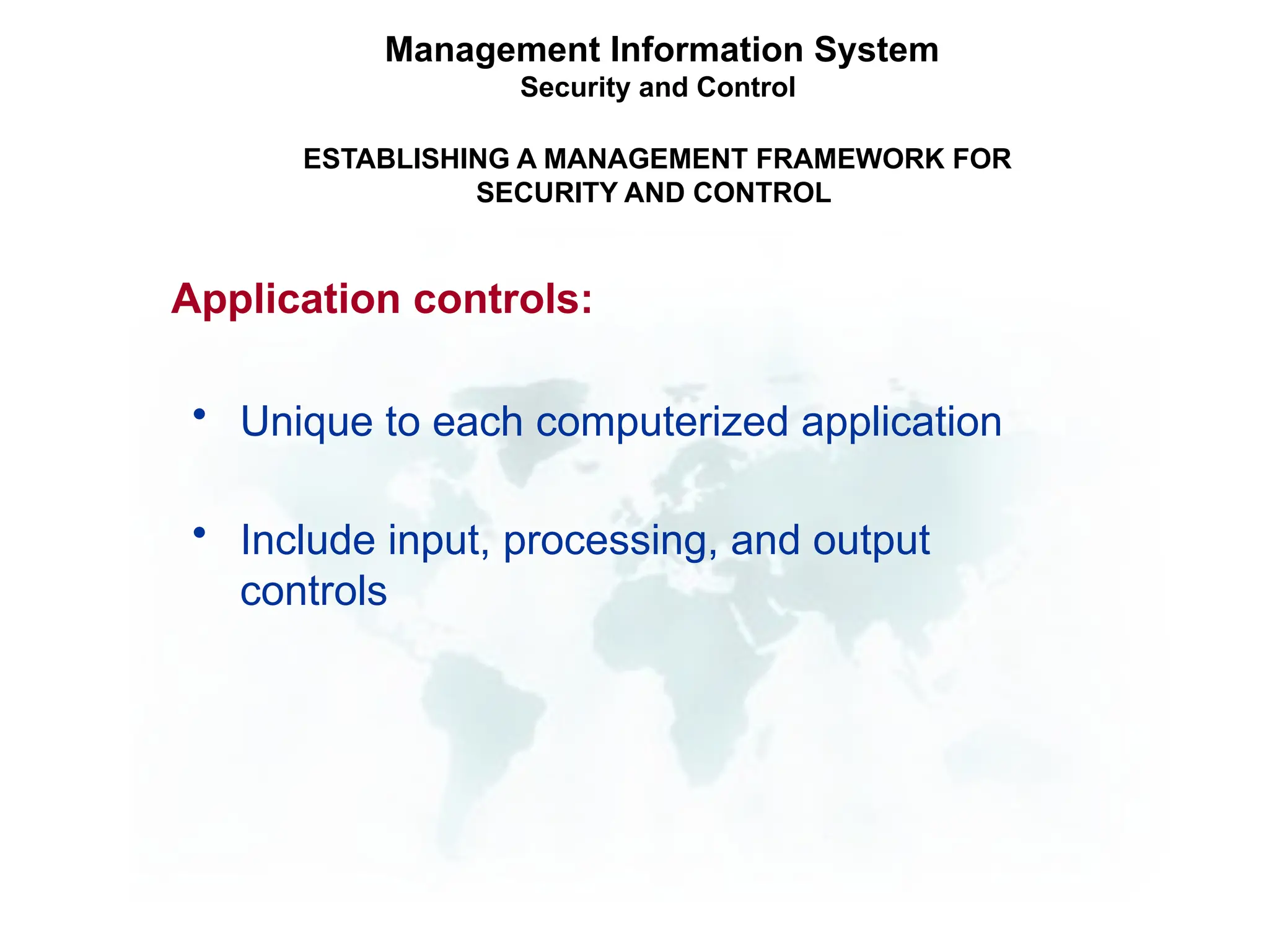 • Unique to each computerized application
• Include input, processing, and output
controls
Management Information System
Security and Control
ESTABLISHING A MANAGEMENT FRAMEWORK FOR
SECURITY AND CONTROL
Application controls:
 