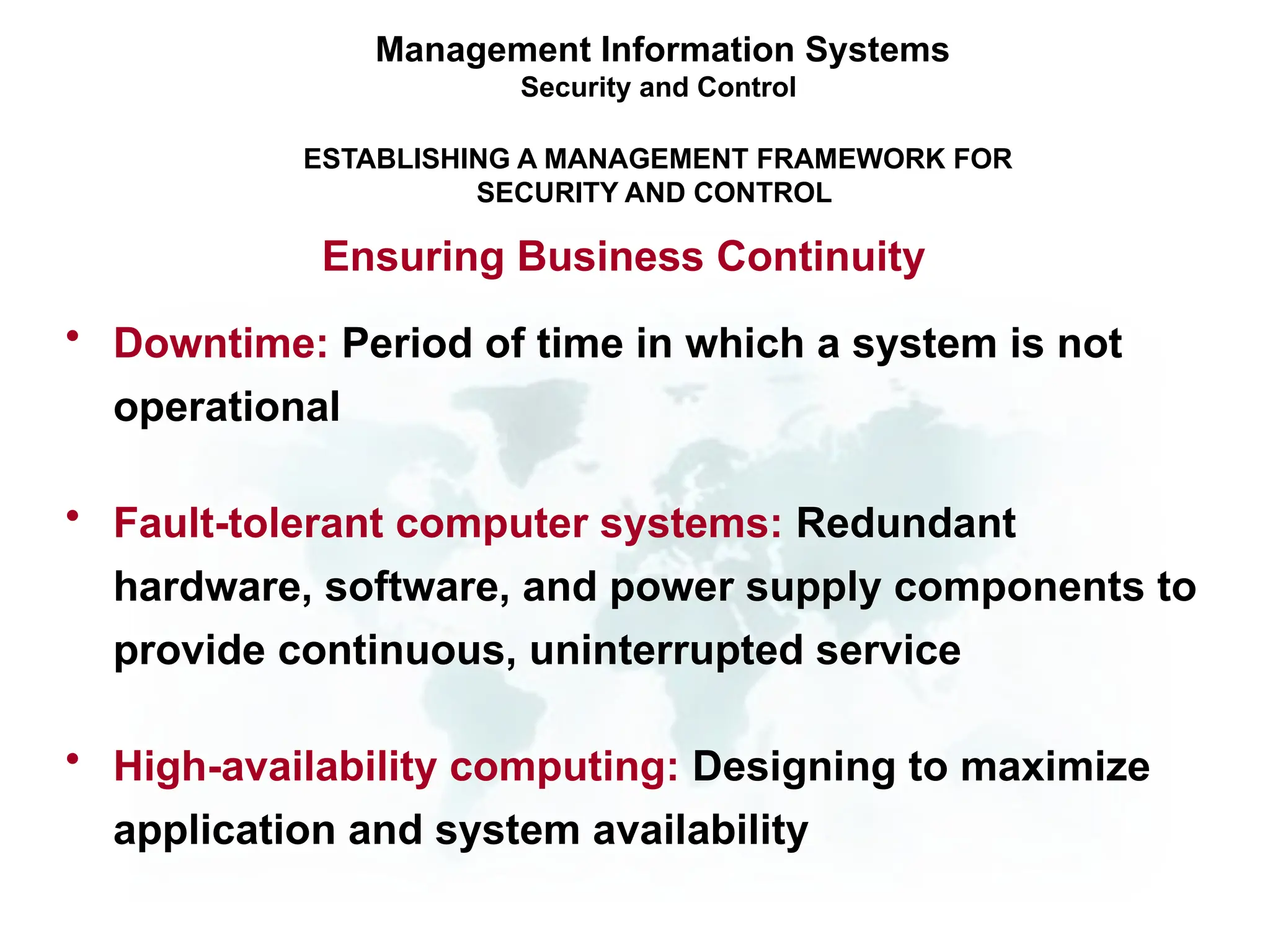 • Downtime: Period of time in which a system is not
operational
• Fault-tolerant computer systems: Redundant
hardware, software, and power supply components to
provide continuous, uninterrupted service
• High-availability computing: Designing to maximize
application and system availability
Management Information Systems
Security and Control
ESTABLISHING A MANAGEMENT FRAMEWORK FOR
SECURITY AND CONTROL
Ensuring Business Continuity
 