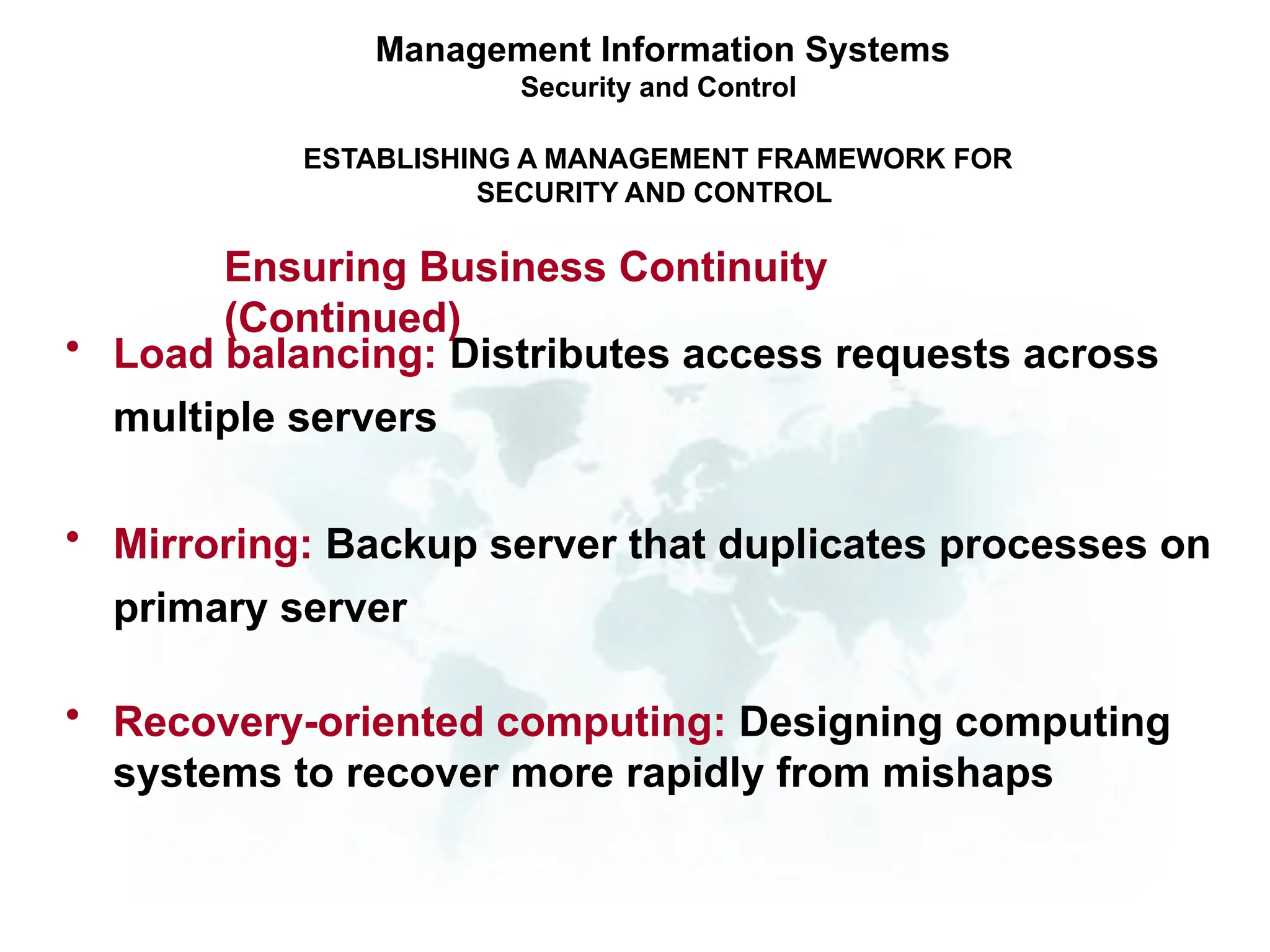 • Load balancing: Distributes access requests across
multiple servers
• Mirroring: Backup server that duplicates processes on
primary server
• Recovery-oriented computing: Designing computing
systems to recover more rapidly from mishaps
Management Information Systems
Security and Control
ESTABLISHING A MANAGEMENT FRAMEWORK FOR
SECURITY AND CONTROL
Ensuring Business Continuity
(Continued)
 