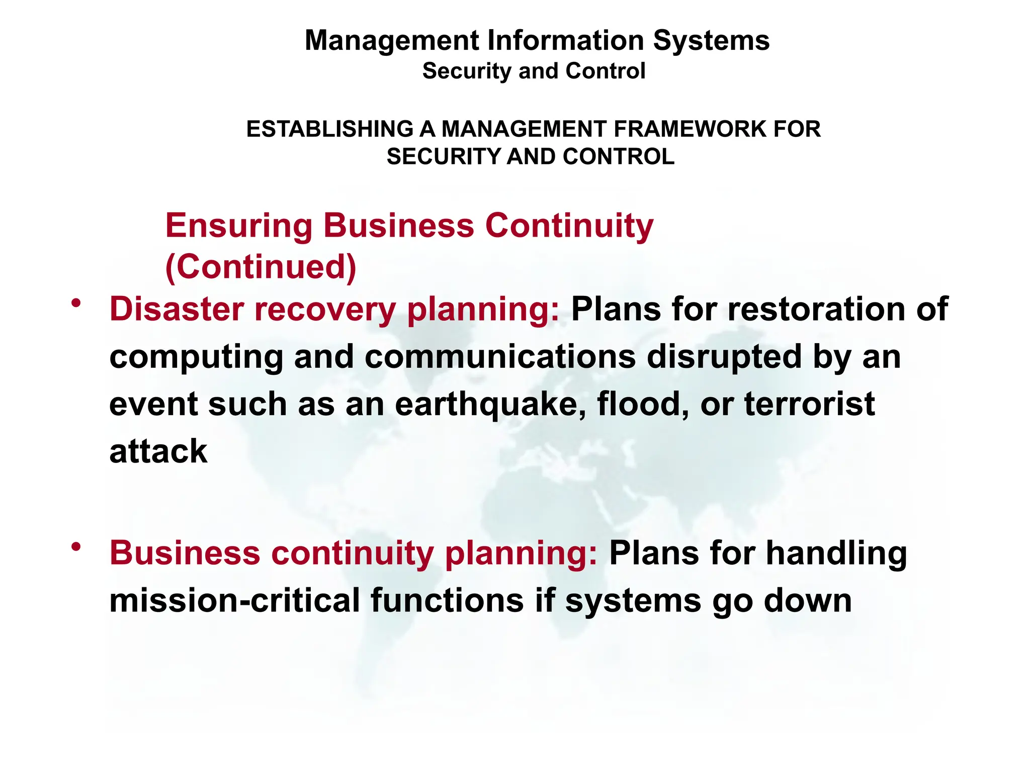 • Disaster recovery planning: Plans for restoration of
computing and communications disrupted by an
event such as an earthquake, flood, or terrorist
attack
• Business continuity planning: Plans for handling
mission-critical functions if systems go down
Management Information Systems
Security and Control
ESTABLISHING A MANAGEMENT FRAMEWORK FOR
SECURITY AND CONTROL
Ensuring Business Continuity
(Continued)
 