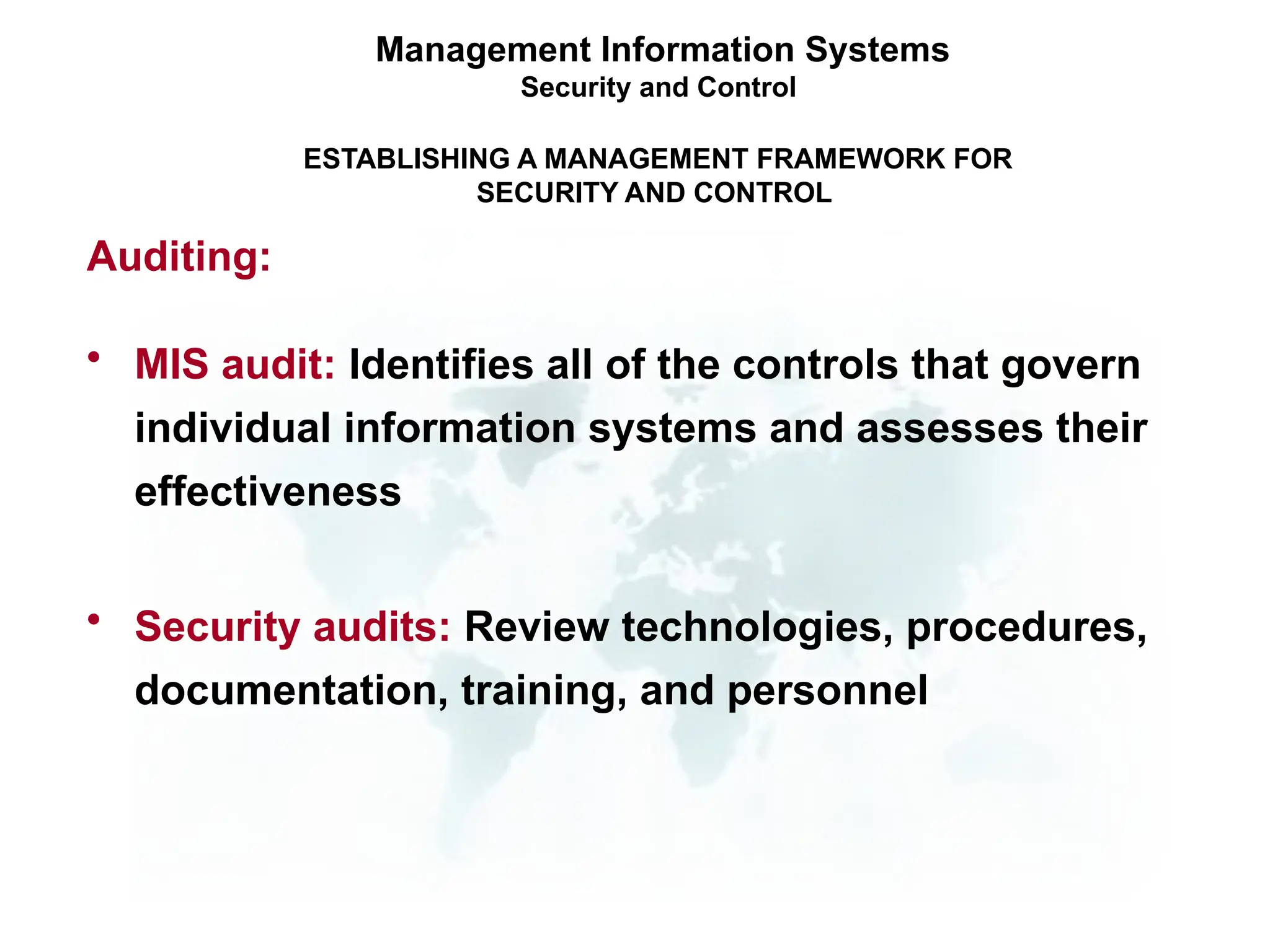 • MIS audit: Identifies all of the controls that govern
individual information systems and assesses their
effectiveness
• Security audits: Review technologies, procedures,
documentation, training, and personnel
Management Information Systems
Security and Control
ESTABLISHING A MANAGEMENT FRAMEWORK FOR
SECURITY AND CONTROL
Auditing:
 