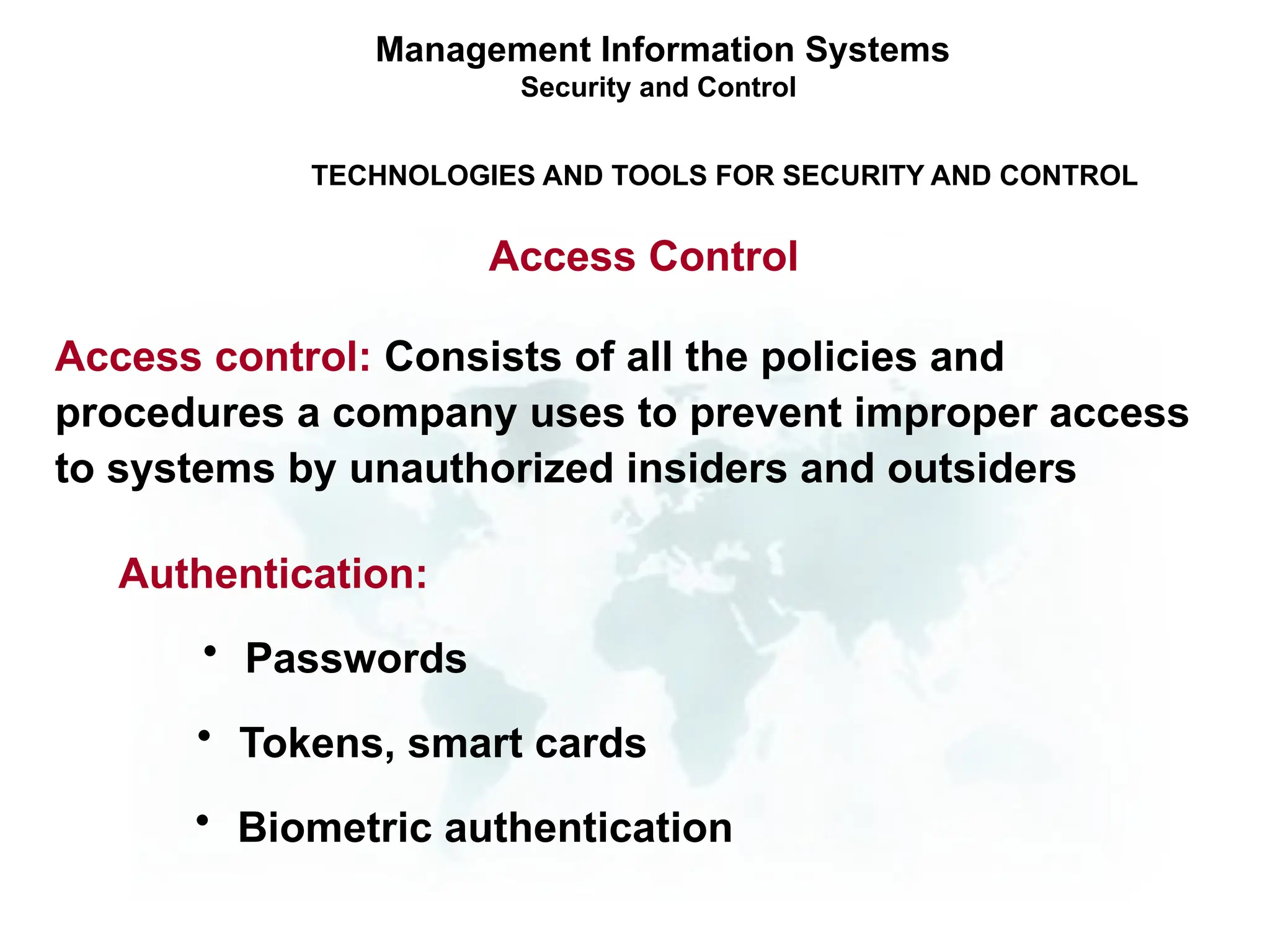 Management Information Systems
Security and Control
TECHNOLOGIES AND TOOLS FOR SECURITY AND CONTROL
Access Control
• Passwords
Authentication:
Access control: Consists of all the policies and
procedures a company uses to prevent improper access
to systems by unauthorized insiders and outsiders
• Tokens, smart cards
• Biometric authentication
 
