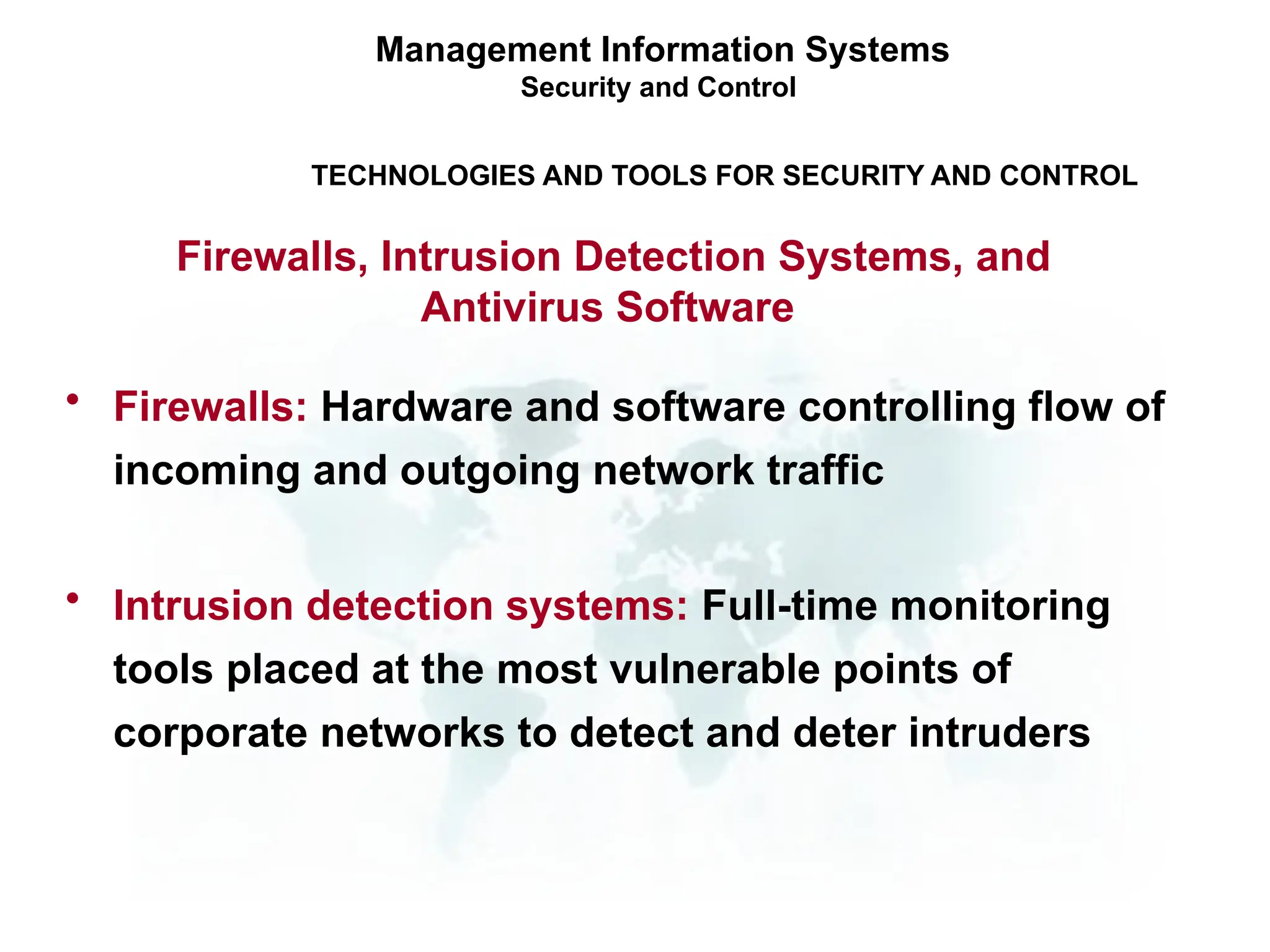 • Firewalls: Hardware and software controlling flow of
incoming and outgoing network traffic
• Intrusion detection systems: Full-time monitoring
tools placed at the most vulnerable points of
corporate networks to detect and deter intruders
Management Information Systems
Security and Control
TECHNOLOGIES AND TOOLS FOR SECURITY AND CONTROL
Firewalls, Intrusion Detection Systems, and
Antivirus Software
 