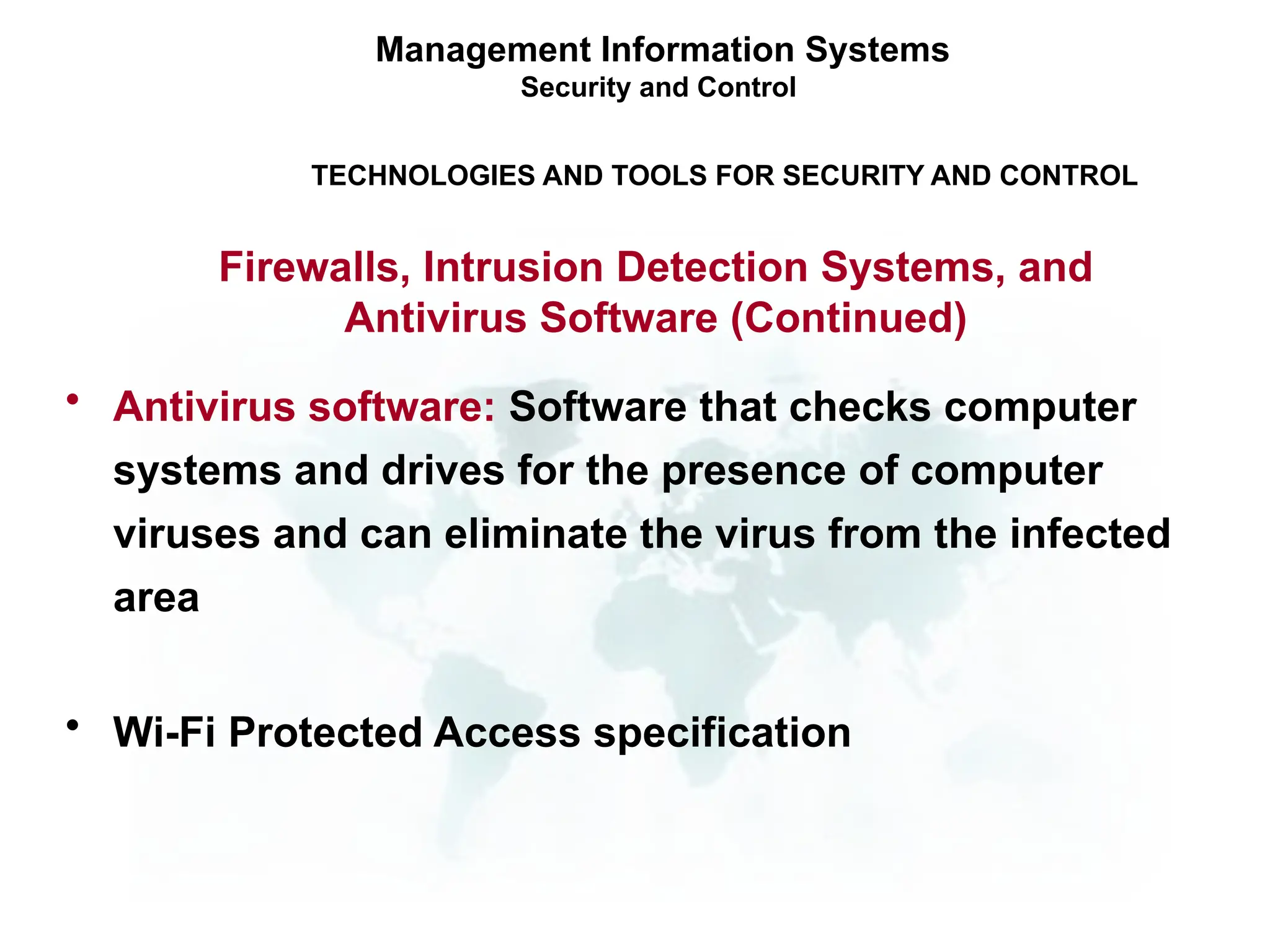 • Antivirus software: Software that checks computer
systems and drives for the presence of computer
viruses and can eliminate the virus from the infected
area
• Wi-Fi Protected Access specification
Management Information Systems
Security and Control
TECHNOLOGIES AND TOOLS FOR SECURITY AND CONTROL
Firewalls, Intrusion Detection Systems, and
Antivirus Software (Continued)
 