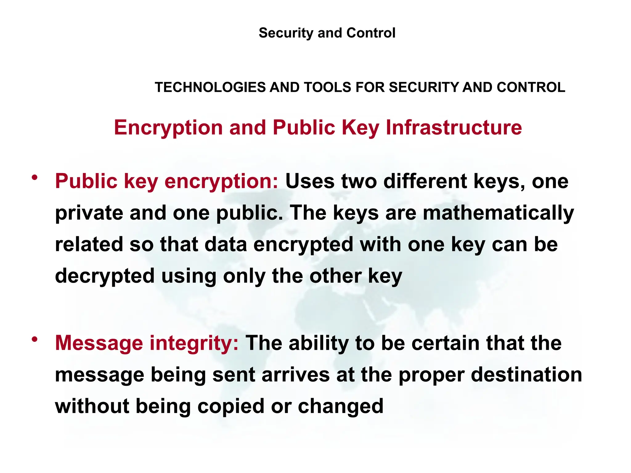 • Public key encryption: Uses two different keys, one
private and one public. The keys are mathematically
related so that data encrypted with one key can be
decrypted using only the other key
• Message integrity: The ability to be certain that the
message being sent arrives at the proper destination
without being copied or changed
Security and Control
TECHNOLOGIES AND TOOLS FOR SECURITY AND CONTROL
Encryption and Public Key Infrastructure
 