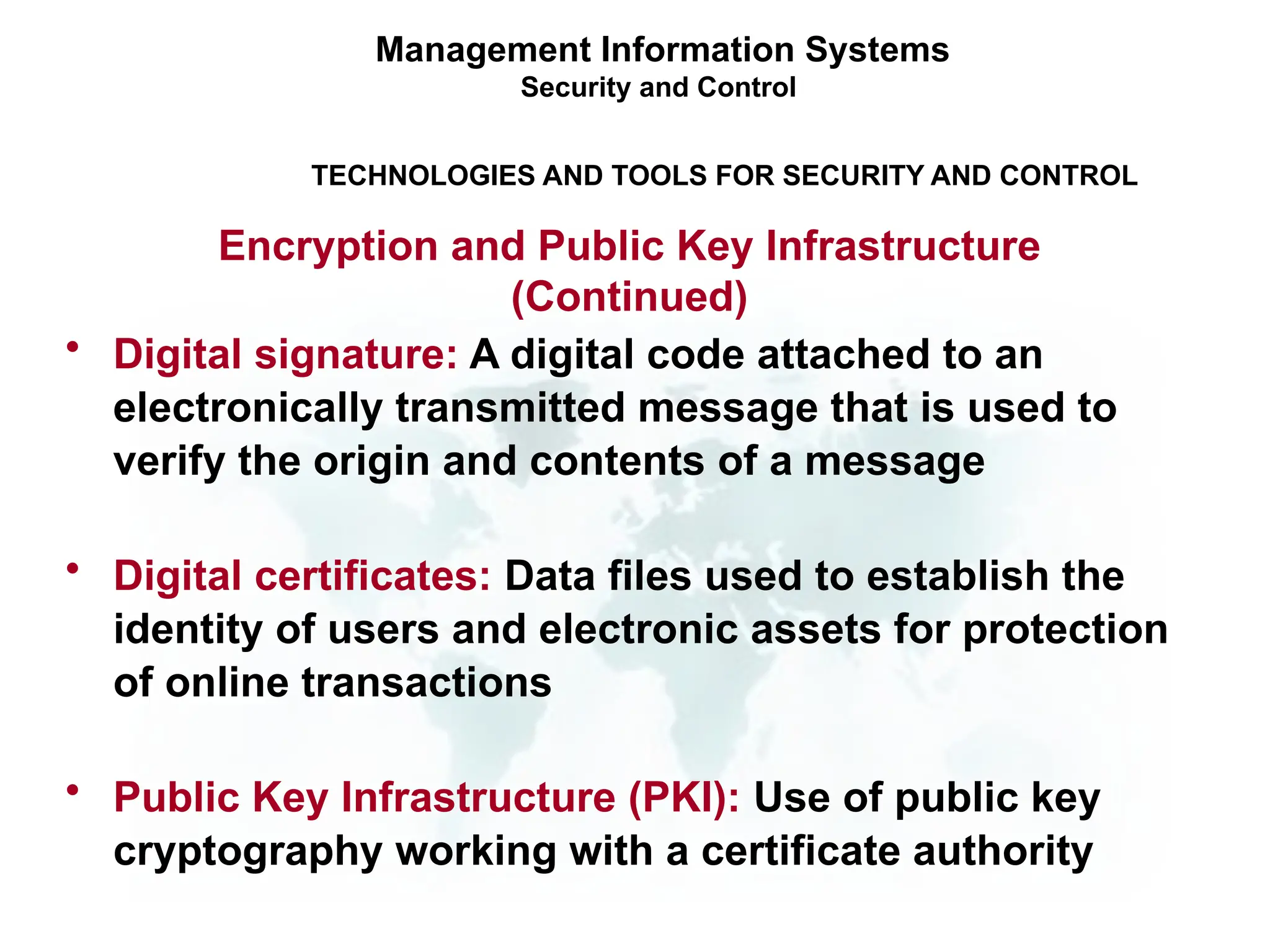 • Digital signature: A digital code attached to an
electronically transmitted message that is used to
verify the origin and contents of a message
• Digital certificates: Data files used to establish the
identity of users and electronic assets for protection
of online transactions
• Public Key Infrastructure (PKI): Use of public key
cryptography working with a certificate authority
Management Information Systems
Security and Control
TECHNOLOGIES AND TOOLS FOR SECURITY AND CONTROL
Encryption and Public Key Infrastructure
(Continued)
 