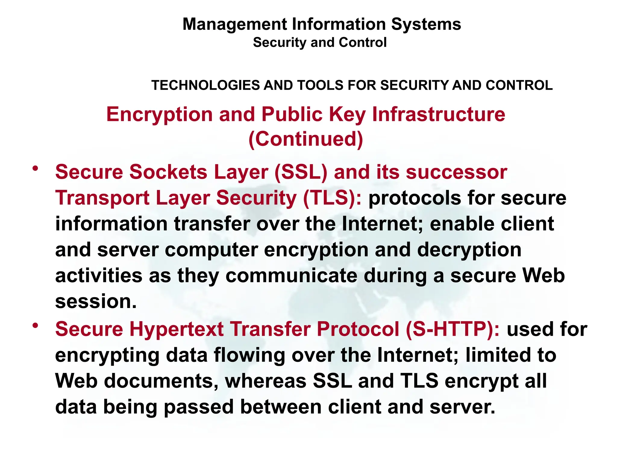 • Secure Sockets Layer (SSL) and its successor
Transport Layer Security (TLS): protocols for secure
information transfer over the Internet; enable client
and server computer encryption and decryption
activities as they communicate during a secure Web
session.
• Secure Hypertext Transfer Protocol (S-HTTP): used for
encrypting data flowing over the Internet; limited to
Web documents, whereas SSL and TLS encrypt all
data being passed between client and server.
Management Information Systems
Security and Control
TECHNOLOGIES AND TOOLS FOR SECURITY AND CONTROL
Encryption and Public Key Infrastructure
(Continued)
 