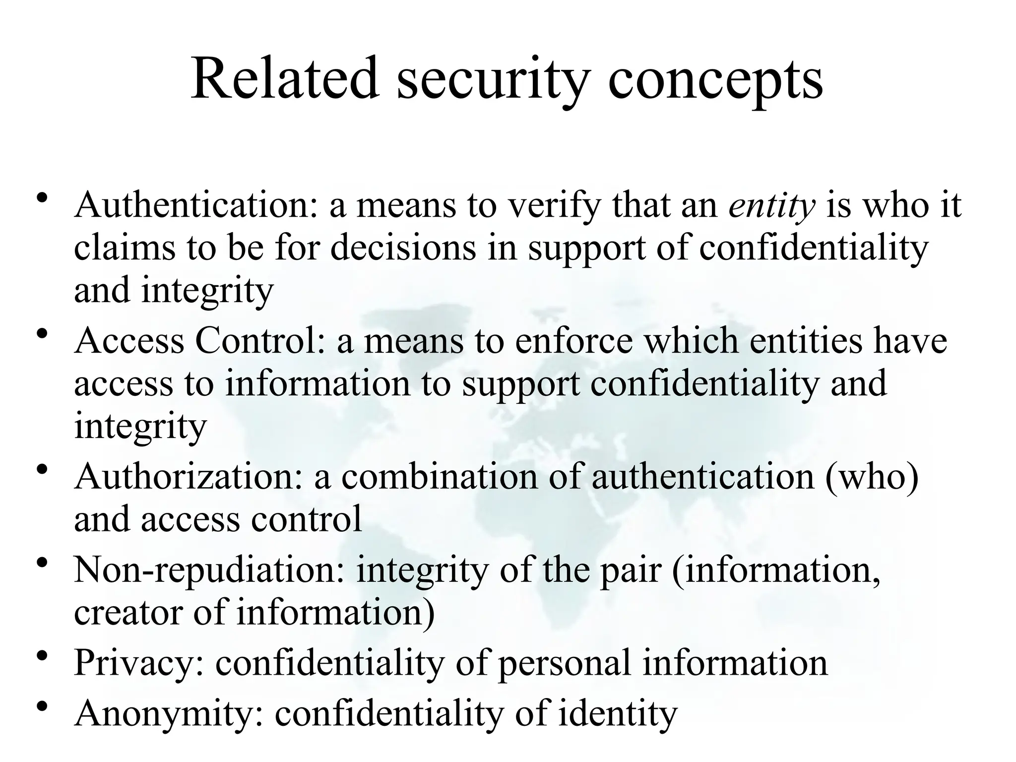 Related security concepts
• Authentication: a means to verify that an entity is who it
claims to be for decisions in support of confidentiality
and integrity
• Access Control: a means to enforce which entities have
access to information to support confidentiality and
integrity
• Authorization: a combination of authentication (who)
and access control
• Non-repudiation: integrity of the pair (information,
creator of information)
• Privacy: confidentiality of personal information
• Anonymity: confidentiality of identity
 