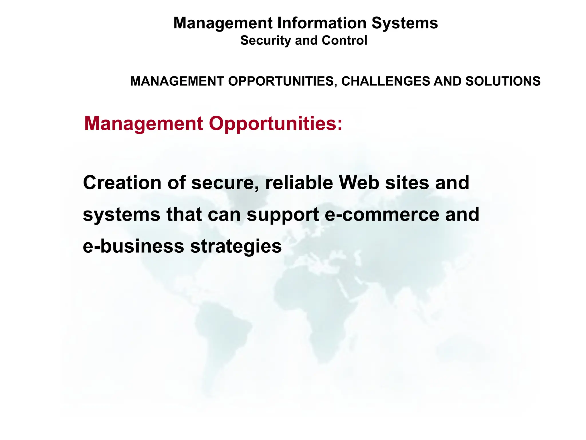 Management Information Systems
Security and Control
MANAGEMENT OPPORTUNITIES, CHALLENGES AND SOLUTIONS
Management Opportunities:
Creation of secure, reliable Web sites and
systems that can support e-commerce and
e-business strategies
 