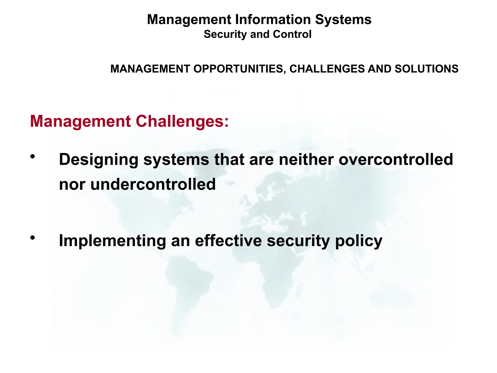 • Designing systems that are neither overcontrolled
nor undercontrolled
• Implementing an effective security policy
Management Information Systems
Security and Control
MANAGEMENT OPPORTUNITIES, CHALLENGES AND SOLUTIONS
Management Challenges:
 