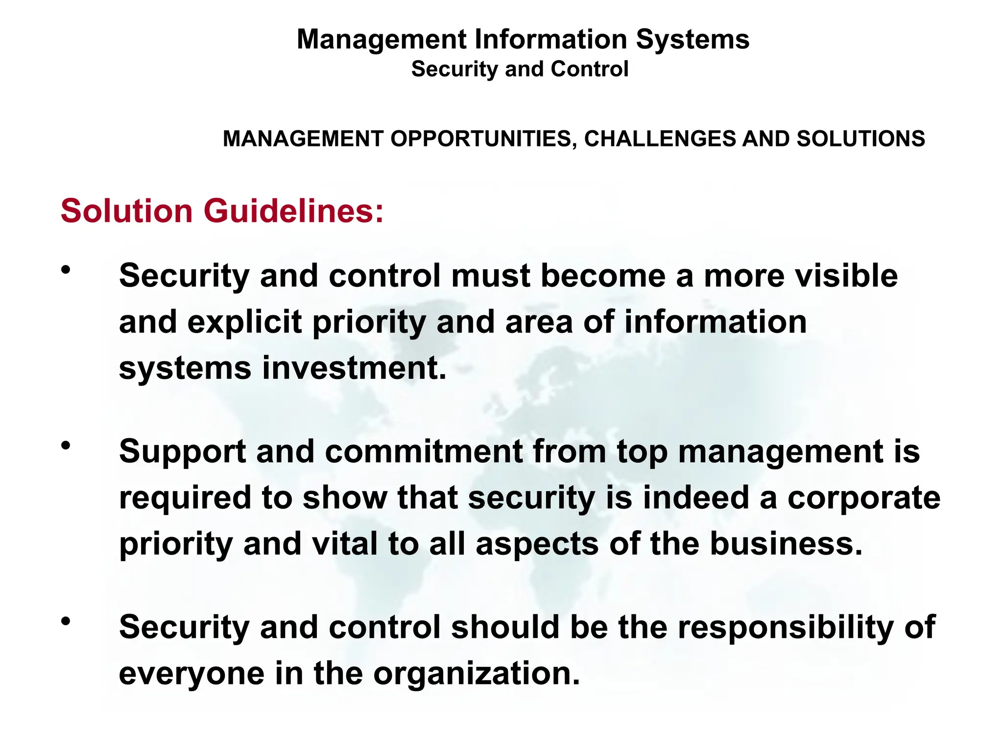 • Security and control must become a more visible
and explicit priority and area of information
systems investment.
• Support and commitment from top management is
required to show that security is indeed a corporate
priority and vital to all aspects of the business.
• Security and control should be the responsibility of
everyone in the organization.
Management Information Systems
Security and Control
MANAGEMENT OPPORTUNITIES, CHALLENGES AND SOLUTIONS
Solution Guidelines:
 