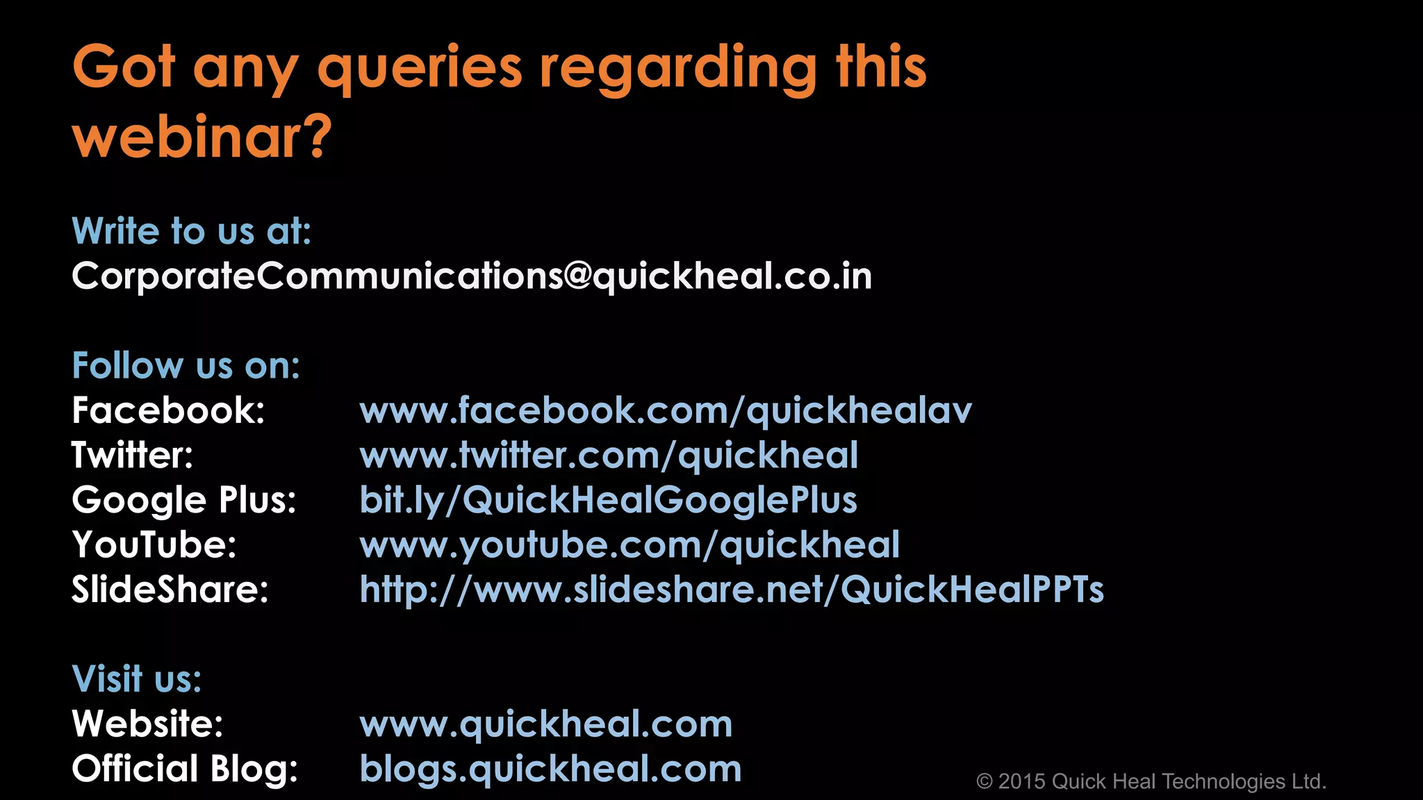 © 2015 Quick Heal Technologies Ltd.
Write to us at:
CorporateCommunications@quickheal.co.in
Follow us on:
Facebook: www.facebook.com/quickhealav
Twitter: www.twitter.com/quickheal
Google Plus: bit.ly/QuickHealGooglePlus
YouTube: www.youtube.com/quickheal
SlideShare: http://www.slideshare.net/QuickHealPPTs
Visit us:
Website: www.quickheal.com
Official Blog: blogs.quickheal.com
Got any queries regarding this
webinar?
 