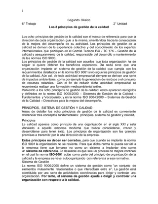 1
Segundo Básico
6° Trabajo 2° Unidad
Los 8 principios de gestión de la calidad
Los ocho principios de gestión de la calidad son el marco de referencia para que la
dirección de cada organización guíe a la misma, orientándola hacia la consecución
de la mejora del desempeño de su actividad. Los principios de gestión de la
calidad se derivan de la experiencia colectiva y del conocimiento de los expertos
internacionales que participan en el Comité Técnico ISO / TC 176 – Gestión de la
calidad y aseguramiento de la calidad, responsable del desarrollo y mantenimiento
de las normas ISO 9000.
Los principios de gestión de la calidad son aquellos que toda organización ha de
seguir si quiere obtener los beneficios esperados. De nada sirve que una
organización implante un sistema de gestión de la calidad que cumpla con los
requerimientos detallados en la norma ISO 9001 si no sigue los principios de gestión
de la calidad. Aún así, de toda actividad empresarial siempre se derivan una serie
de impactos ambientales, como por ejemplo la generación de residuos o el consumo
de recursos naturales. Con el fin de reducir dicha actividad empresarial se
recomienda realizar una formación medioambiental online.
Volviendo a los ocho principios de gestión de la calidad, estos aparecen recogidos
y definidos en la norma ISO 9000:2000 – Sistemas de Gestión de la Calidad –
Fundamentos y Vocabulario, y en la norma ISO 9004:2000 – Sistemas de Gestión
de la Calidad – Directrices para la mejora del desempeño.
PRINCIPIOS, SISTEMA DE GESTIÓN Y CALIDAD
Antes de detallar los ocho principios de gestión de la calidad es conveniente
diferenciar tres conceptos fundamentales: principios, sistema de gestión y calidad.
Principios
La calidad aparece como principio de una organización en el siglo XXI y está
vinculado a aquella empresa moderna que busca consolidarse, crecer y
desarrollarse para tener éxito. Los principios de organización son las grandes
premisas a transmitir por la alta dirección de la empresa.
Estos principios no deben ser cerrados, para que cuando se implante la norma
ISO 9001 la organización no se resienta. Para que dicha norma le pueda ser útil a
la empresa tiene que tomarse no como un sistema a implantar sino como
un sistema de referencia. Lo deseable es que sea un proceso de mejora continuo
en el cual la norma ISO-9001 actúe como parte del principio de organización de la
calidad y la empresa se vaya autoorganizando con referencia a esa normativa.
Sistema de Gestión
La norma ISO 9000:2005 define un sistema de gestión como “un conjunto de
elementos mutuamente relacionados o que interactúan entre sí”. La gestión está
constituida por una serie de actividades coordinadas para dirigir y controlar una
organización. Por tanto, el sistema de gestión ayuda a dirigir y controlar una
organización con respecto a la calidad.
 