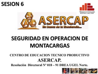 SEGURIDAD EN OPERACION DE
MONTACARGAS
CENTRO DE EDUCACION TECNICO PRODUCTIVO
ASERCAP.
Resolución Directoral Nº 018 – 91 DREA UGEL Norte.
SESION 6
 