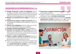 SEGURIDAD Y SALUD
Manual de Riesgos Laborales para Centros Sanitarios Veterinarios CEVE 2019
10
OBLIGACIONESDELOSEMPRESARIOS/AS(ART14.2)
	 Proteger eficazmente a todos los trabajadores frente a
los Riesgos Laborales. Dentro de esta protección eficaz se
engloban los derechos de información, consulta, participación
y formación de los trabajadores en materia de prevención.
	 Realizar una evaluación de los riesgos por puestos de
trabajo.
	 Proporcionar los equipos y medios de protección adecua-
dos y adaptados al trabajo que deba realizarse, y velar por su
uso efectivo.
	 Informar a los trabajadores sobre los riesgos que les afec-
ten y las medidas preventivas que se implanten.
	 Consultar y permitir la participación de los trabajadores.
	 Garantizar una formación teórica y práctica, suficiente y
adecuada a los trabajadores en materia preventiva. La for-
mación deberá estar centrada específicamente en el puesto
de trabajo o función de cada trabajador.
	 Elaborar y adoptar medidas de emergencia teniendo en
cuenta el tamaño y la labor de la empresa, así como la posi-
ble presencia de personas ajenas a la misma.
	 Adoptar las medidas y dar las instrucciones necesarias para
que, en caso de peligro grave, inminente e inevitable, el per-
sonal pueda interrumpir su actividad y, si fuera necesario,
abandonar de inmediato el lugar de trabajo.
	 Proporcionar una vigilancia periódica de la salud en función
de los riesgos específicos.
	 Coordinar, cooperar y velar en la aplicación de la Prevención
de Riesgos en caso de contratas y subcontratas.
	 Realizar las acciones pertinentes en el caso de las personas
especialmente sensibles: trabajadores con algún tipo de
discapacidad, menores de edad y mujeres embarazadas.
 