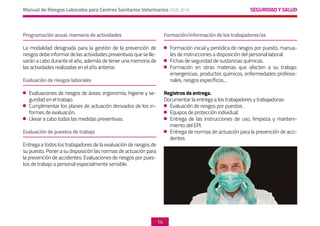 SEGURIDAD Y SALUD
Manual de Riesgos Laborales para Centros Sanitarios Veterinarios CEVE 2019
14
Programación anual, memoria de actividades
La modalidad designada para la gestión de la prevención de
riesgos debe informar de las actividades preventivas que se lle-
varán a cabo durante el año, además de tener una memoria de
las actividades realizadas en el año anterior.
Evaluación de riesgos laborales
	 Evaluaciones de riesgos de áreas: ergonomía, higiene y se-
guridad en el trabajo.
	 Cumplimentar los planes de actuación derivados de los in-
formes de evaluación.
	 Llevar a cabo todas las medidas preventivas.
Evaluación de puestos de trabajo
Entrega a todos los trabajadores de la evaluación de riesgos de
su puesto. Poner a su disposición las normas de actuación para
la prevención de accidentes. Evaluaciones de riesgos por pues-
tos de trabajo a personal especialmente sensible.
Formación/información de los trabajadores/as
	 Formación inicial y periódica de riesgos por puesto, manua-
les de instrucciones a disposición del personal laboral.
	 Fichas de seguridad de sustancias químicas.
	Formación en otras materias que afecten a su trabajo:
emergencias, productos químicos, enfermedades profesio-
nales, riesgos específicos,...
Registros de entrega.
Documentar la entrega a los trabajadores y trabajadoras:
	 Evaluación de riesgos por puestos .
	 Equipos de protección individual.
	 Entrega de las instrucciones de uso, limpieza y manteni-
miento del EPI.
	 Entrega de normas de actuación para la prevención de acci-
dentes.
 