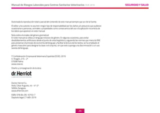 SEGURIDAD Y SALUD
Manual de Riesgos Laborales para Centros Sanitarios Veterinarios CEVE 2019
29
Autorizada la reproducción total o parcial del contenido de este manual siempre que se cite la fuente.
El editor y los autores no asumen ningún tipo de responsabilidad por los daños y/o perjuicios que pudieran
ocasionarse a personas, animales o propiedades como consecuencia del uso o la aplicación incorrecta de
los datos que aparecen en este manual.
Nota sobre el empleo del género gramatical:
En este manual se utiliza un lenguaje inclusivo de género. En algunas ocasiones, para evitar
desdoblamientos artificiosos desde el punto de vista lingüístico y siguiendo las normas que marca la RAE
para preservar el principio de economía del lenguaje y facilitar la lectura de los textos, se ha empleado el
género masculino para designar la clase o el conjunto, sin que esto suponga una discriminación o un uso
sexista del lenguaje.
© Confederación Empresarial Veterinaria Española (CEVE). 2019
C/ Aragón, 215 - 2ª
07008 Palma
www.ceve.es
Diseño y compaginación de la obra:
Doctor Herriot S.L.
Avda. César Augusto, 44 - 4º-2ª
50004 Zaragoza
www.drherriot.com
ISBN: 978-84-09-10753-7
Depósito legal: Z 1485-2019
 