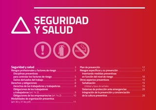 SEGURIDAD Y SALUD
Manual de Riesgos Laborales para Centros Sanitarios Veterinarios CEVE 2019
3
SEGURIDAD
Y SALUD
Seguridad y salud...........................................................................................................................................3
Riesgos profesionales y factores de riesgo................................................................5
Disciplinas preventivas
para controlar los factores de riesgo...............................................................................5
Daños derivados del trabajo............................................................................................................6
Derechos y obligaciones..................................................................................................................................8
Derechos de los trabajadores y trabajadoras..................................................8
Obligaciones de los trabajadores
y trabajadoras (art 14.3)...........................................................................................................................9
Obligaciones de los empresarios/as (art 14.2).........................................10
Modalidades de organización preventiva
(art 30 y 31 ley prl)...................................................................................................................................................11
Plan de prevención...............................................................................................................................................12
Riesgos específicos y su prevención...................................................................................17
Insertando medidas preventivas
en función del nivel de riesgo...................................................................................................18
Otros aspectos preventivos.................................................................................................................19
Señalización...............................................................................................................................................................19
Utilidad y tipos de señales..................................................................................................................19
Sistemas de protección ante emergencias.....................................................28
Integración de la prevención y concienciación
de la cultura preventiva........................................................................................................................28
 