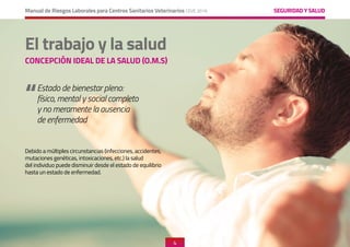 SEGURIDAD Y SALUD
Manual de Riesgos Laborales para Centros Sanitarios Veterinarios CEVE 2019
4
4
SEGURIDAD Y SALUD
“
Debido a múltiples circunstancias (infecciones, accidentes,
mutaciones genéticas, intoxicaciones, etc.) la salud
del individuo puede disminuir desde el estado de equilibrio
hasta un estado de enfermedad.
Estado de bienestar pleno:
físico, mental y social completo
y no meramente la ausencia
de enfermedad
El trabajo y la salud
CONCEPCIÓN IDEAL DE LA SALUD (O.M.S)
 