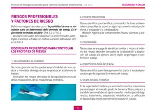SEGURIDAD Y SALUD
Manual de Riesgos Laborales para Centros Sanitarios Veterinarios CEVE 2019
5
RIESGOS PROFESIONALES
Y FACTORES DE RIESGO
Definimos riesgos laborales como “la posibilidad de que un tra-
bajador sufra un determinado daño derivado del trabajo. Es el
precedente inmediato del daño”. (Art. 4.2 L.P.R.L.).
Los daños derivados del trabajo son las enfermedades, pato-
logías o lesiones sufridas con motivo u ocasión del trabajo. (Art.
4.3 L.P.R.L.).
DISCIPLINAS PREVENTIVAS PARA CONTROLAR
LOS FACTORES DE RIESGO
1. SEGURIDAD EN EL TRABAJO
Técnicas y procedimientos que tienen por finalidad eliminar, re-
ducir o minimizar el riesgo de que se produzcan accidentes de
trabajo.
Se evalúan los riesgos derivados de la seguridad estructural,
de las instalaciones, de las maquinarias, incendios...
2. HIGIENE INDUSTRIAL
Técnica científica que identifica y controla los factores ambien-
talessusceptiblesdeprovocaralgúntipodeenfermedadprofe-
sional al trabajador o a la trabajadora.
Medición higiénica de contaminantes físicos, químicos y bio-
lógicos.
3. ERGONOMÍA
Técnica que se encarga de identificar y evitar o reducir al máxi-
mo los riesgos laborales derivados de la adecuación y adapta-
ción del trabajo a la persona con el objeto de perseguir el con-
fort en el trabajo.
4. PSICOSOCIOLOGÍA APLICADA
Técnica científica que intenta prevenir los daños a la salud pro-
vocados por la organización interna del trabajo.
5. MEDICINA DEL TRABAJO
Es la especialidad médica que estudia los medios preventivos
para conseguir el más alto grado de bienestar físico, psíquico y
social del personal laboral, y promueve los medios para el diag-
nóstico, tratamiento, adaptación, rehabilitación, y calificación
de la patología producida o condicionada por el trabajo.	
 