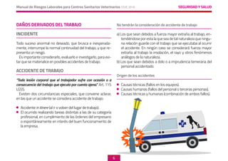 SEGURIDAD Y SALUD
Manual de Riesgos Laborales para Centros Sanitarios Veterinarios CEVE 2019
6
DAÑOS DERIVADOS DEL TRABAJO
INCIDENTE
Todo suceso anormal no deseado, que brusca e inesperada-
mente, interrumpe la normal continuidad del trabajo, y que re-
presenta un riesgo.
Es importante considerarlo, evaluarlo e investigarlo, para evi-
tar que se materialice en posibles accidentes de trabajo.
ACCIDENTE DE TRABAJO
“Toda lesión corporal que el trabajador sufre con ocasión o a
consecuencia del trabajo que ejecuta por cuenta ajena.” Art. 115
LGSS.
Existen dos circunstancias especiales, que conviene aclarar,
en las que un accidente se considera accidente de trabajo:
	Accidente in itinere (al ir o volver del lugar de trabajo).
	 El ocurrido realizando tareas distintas a las de su categoría
profesional, en cumplimiento de las órdenes del empresario
o espontáneamente en interés del buen funcionamiento de
la empresa.
	
No tendrán la consideración de accidente de trabajo
a) Los que sean debidos a fuerza mayor extraña al trabajo, en-
tendiéndose por esta la que sea de tal naturaleza que ningu-
na relación guarde con el trabajo que se ejecutaba al ocurrir
el accidente. En ningún caso se considerará fuerza mayor
extraña al trabajo la insolación, el rayo y otros fenómenos
análogos de la naturaleza.
b) Los que sean debidos a dolo o a imprudencia temeraria del
personal accidentado.
Origen de los accidentes
	 Causas técnicas (fallos en los equipos).
	 Causas humanas (fallos del personal o terceras personas).
	 Causas técnicas y humanas (combinación de ambos fallos).
 