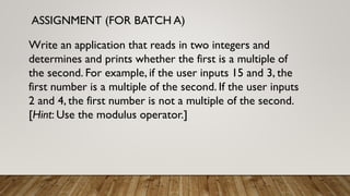 ASSIGNMENT (FOR BATCH A)
Write an application that reads in two integers and
determines and prints whether the first is a multiple of
the second. For example, if the user inputs 15 and 3, the
first number is a multiple of the second. If the user inputs
2 and 4, the first number is not a multiple of the second.
[Hint: Use the modulus operator.]
 