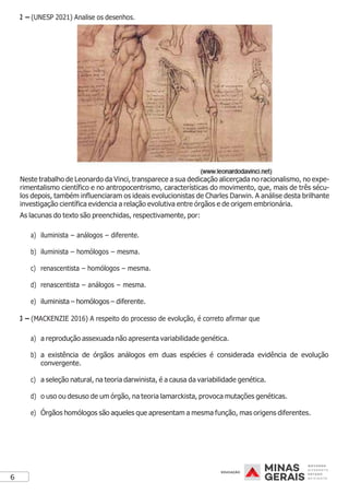6
2 – (UNESP 2021) Analise os desenhos.
Neste trabalho de Leonardo da Vinci, transparece a sua dedicação alicerçada no racionalismo, no expe-
rimentalismo científico e no antropocentrismo, características do movimento, que, mais de três sécu-
los depois, também influenciaram os ideais evolucionistas de Charles Darwin. A análise desta brilhante
investigação científica evidencia a relação evolutiva entre órgãos e de origem embrionária.
As lacunas do texto são preenchidas, respectivamente, por:
a) iluminista – análogos – diferente.
b) iluminista – homólogos – mesma.
c) renascentista – homólogos – mesma.
d) renascentista – análogos – mesma.
e) iluminista – homólogos – diferente.
3 – (MACKENZIE 2016) A respeito do processo de evolução, é correto afirmar que
a) a reprodução assexuada não apresenta variabilidade genética.
b) a existência de órgãos análogos em duas espécies é considerada evidência de evolução
convergente.
c) a seleção natural, na teoria darwinista, é a causa da variabilidade genética.
d) o uso ou desuso de um órgão, na teoria lamarckista, provoca mutações genéticas.
e) Órgãos homólogos são aqueles que apresentam a mesma função, mas origens diferentes.
 