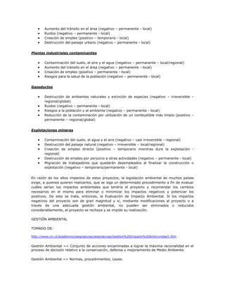 Aumento del tránsito en el área (negativo – permanente - local)
       Ruidos (negativo – permanente - local)
       Creación de empleo (positivo – temporario - local)
       Destrucción del paisaje urbano (negativo – permanente - local)


Plantas industriales contaminantes

       Contaminación del suelo, el aire y el agua (negativo – permanente – local/regional)
       Aumento del tránsito en el área (negativo – permanente - local)
       Creación de empleo (positivo – permanente - local)
       Riesgos para la salud de la población (negativo – permanente - local)


Gasoductos

       Destrucción de ambientes naturales y extinción de especies (negativo – irreversible –
       regional/global)
       Ruidos (negativo – permanente - local)
       Riesgos a la población y al ambiente (negativo – permanente - local)
       Reducción de la contaminación por utilización de un combustible más limpio (positivo –
       permanente – regional/global)


Explotaciones mineras

       Contaminación del suelo, el agua y el aire (negativo – casi irreversible - regional)
       Destrucción del paisaje natural (negativo – irreversible – local/regional)
       Creación de empleo directo (positivo – temporario mientras dure la explotación -
       regional)
       Destrucción de empleo por perjuicio a otras actividades (negativo – permanente - local)
       Migración de trabajadores que quedarán desempleados al finalizar la construcción o
       explotación (negativo – temporario/permanente - local)


En razón de los altos impactos de estos proyectos, la legislación ambiental de muchos países
exige, a quienes quieren realizarlos, que se siga un determinado procedimiento a fin de evaluar
cuáles serían los impactos ambientales que tendría el proyecto y recomendar los cambios
necesarios en el mismo para eliminar o minimizar los impactos negativos y potenciar los
positivos. De esto se trata, entonces, la Evaluación de Impacto Ambiental. Si los impactos
negativos del proyecto son de gran magnitud y si, mediante modificaciones al proyecto o a
través de una adecuada gestión ambiental, no pueden ser eliminados o reducidos
considerablemente, el proyecto se rechaza y se impide su realización.

GESTIÓN AMBIENTAL

TOMADO DE:

http://www.civ.cl/academico/asignaturas/asignaturas/Gestion%20Impacto%20Amb/unidad1.htm


Gestión Ambiental => Conjunto de acciones encaminadas a lograr la máxima racionalidad en el
proceso de decisión relativo a la conservación, defensa y mejoramiento de Medio Ambiente.

Gestión Ambiental => Normas, procedimientos, Leyes.
 