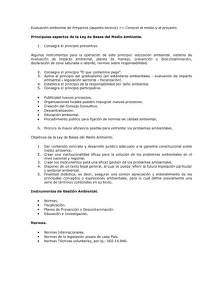 Evaluación ambiental de Proyectos (aspecto técnico) => Conocer el medio y el proyecto.

Principales aspectos de la Ley de Bases del Medio Ambiente.

   1. Consagra el principio preventivo.

Algunos instrumentos para la operación de este principio: educación ambiental, sistema de
evaluación de impacto ambiental, planes de manejo, prevención o descontaminación,
declaración de zona saturada o latente, normas sobre responsabilidad.

   2. Consagra el principio "El que contamina paga".
   3. Aplica el principio del gradualismo (en estándares ambientales - evaluación de impacto
      ambiental - legislación sectorial - fiscalización).
   4. Establece el principio de la responsabilidad por daño ambiental.
   5. Consagra el principio participativo.

       Publicidad nuevos proyectos.
       Organizaciones locales pueden impugnar nuevos proyectos.
       Creación del Consejo Consultivo.
       Descentralización.
       Educación ambiental.
       Procedimiento público para fijación de normas de calidad ambiental.

   6. Procura la mayor eficiencia posible para enfrentar los problemas ambientales.

Objetivos de la Ley de Bases del Medio Ambiente.

   1. Dar contenido concreto y desarrollo jurídico adecuado a la garantía constitucional sobre
      medio ambiente.
   2. Crear una institucionalidad eficaz para la solución de los problemas ambientales en el
      nivel nacional y regional.
   3. Crear los instrumentos para una eficaz gestión de los problemas ambientales.
   4. Disponer de un texto legal general, al cual se pueda referir la futura legislación particular
      y sectorial ambiental.
   5. Finalidad didáctica, es decir, asegurar una común apreciación y entendimiento de los
      principales conceptos o expresiones ambientales, para lo cual define previamente una
      serie de términos contenidos en su texto.

Instrumentos de Gestión Ambiental.

       Normas.
       Fiscalización.
       Planes de Prevención y Descontaminación
       Educación e Investigación.

Normas.

       Normas Internacionales.
       Normas de la legislación propia de cada País.
       Normas Técnicas voluntarias, por ej.: ISO 14.000.
 