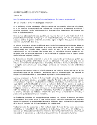 QUE ES EVAUACIÓN DEL IMPACTO AMBIENTAL

Tomado de:

http://www.internatura.org/estudios/informes/Evaluacion_de_impacto_ambiental.pdf

¿En qué consiste la Evaluación de Impacto ambiental?

En la actualidad, uno de los desafíos más importantes que enfrentan los gobiernos municipales,
es el del diseño e implementación de políticas que compatibilicen el desarrollo económico y
social del municipio, con los principios rectores de protección y preservación del ambiente que
exige la sociedad moderna.

Para resolver adecuadamente esta cuestión, se requiere disponer de una visión global de la
problemática ambiental del municipio y de sus perspectivas futuras, que permita establecer una
adecuada política de gestión ambiental, tendiente a lograr el objetivo final, que es el desarrollo
sostenido y sustentable de la zona.

La gestión de impacto ambiental pretende reducir al mínimo nuestras intromisiones, elevar al
máximo las posibilidades de supervivencia de todas las formas de vida, por muy pequeñas e
insignificantes que resulten desde nuestro punto de vista, y no por una especie de
magnanimidad por las criaturas más débiles, sino por verdadera humildad intelectual, por
reconocer que no sabemos realmente lo que la perdida de cualquier especie viviente puede
significar para el equilibrio biológico.

La Evaluación de Impacto Ambiental es uno de los instrumentos preventivos de gestión que
permite que las políticas ambientales puedan ser aplicadas y más aún, cuida que ellas se
incluyan tempranamente en el proceso de desarrollo y de toma de decisiones. Por ende, evalúa
y corrige las acciones humanas y evita, mitiga o compensa sus eventuales impactos ambientales
negativos.

Este estudio permiten documentar todo el análisis de los impactos ambientales de una acción
determinada como de las diferentes alternativas para su implementación, las medidas de
mitigación y/o compensación, y los planes de seguimiento, monitoreo y control.

Además, constituyen la fuente de la información primordial para aquellas instituciones que
deberán pronunciarse acerca de una acción propuesta. Por otra parte, un estudio de impacto
ambiental es un conjunto de estudios técnicocientíficos, sistemáticos, interrelacionados entre sí,
cuyo objetivo es la identificación, predicción y evaluación de los efectos positivos o negativos
que puede producir una o un conjunto de acciones de origen humano sobre el ambiente físico,
biológico o humano. La información entregada por el estudio debe permitir llegar a conclusiones
sobre los efectos que puede producir la instalación y desarrollo de una acción o proyecto sobre
su entorno, establecer las medidas a implementar para mitigar y monitorear los impactos, y
proponer los planes de contingencia necesarios.

Un proceso de evaluación de impacto ambiental presenta un conjunto de ventajas que deben
ser respetadas e incluidas, y que lo hace un instrumento apropiado para lograr una adecuada
protección ambiental. Al ser incluida en la toma de decisiones acerca de una acción determinada
se incorporan variables que de otra manera no son consideradas.

Tradicionalmente, las decisiones se han realizado sobre la base de los costos económicos
inmediatos, la rentabilidad y las necesidades a corto plazo, entre otros. Sin embargo, se
reconoce que éstas deben considerar las relaciones de interdependencia hombre-naturaleza, el
uso racional de los recursos y, en definitiva, la sustentabilidad de las acciones humanas.
 