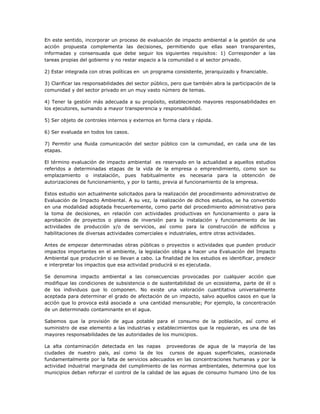 En este sentido, incorporar un proceso de evaluación de impacto ambiental a la gestión de una
acción propuesta complementa las decisiones, permitiendo que ellas sean transparentes,
informadas y consensuada que debe seguir los siguientes requisitos: 1) Corresponder a las
tareas propias del gobierno y no restar espacio a la comunidad o al sector privado.

2) Estar integrada con otras políticas en un programa consistente, jerarquizado y financiable.

3) Clarificar las responsabilidades del sector público, pero que también abra la participación de la
comunidad y del sector privado en un muy vasto número de temas.

4) Tener la gestión más adecuada a su propósito, estableciendo mayores responsabilidades en
los ejecutores, sumando a mayor transperencia y responsabilidad.

5) Ser objeto de controles internos y externos en forma clara y rápida.

6) Ser evaluada en todos los casos.

7) Permitir una fluida comunicación del sector público con la comunidad, en cada una de las
etapas.

El término evaluación de impacto ambiental es reservado en la actualidad a aquellos estudios
referidos a determinadas etapas de la vida de la empresa o emprendimiento, como son su
emplazamiento o instalación, pues habitualmente es necesaria para la obtención de
autorizaciones de funcionamiento, y por lo tanto, previa al funcionamiento de la empresa.

Estos estudio son actualmente solicitados para la realización del procedimiento administrativo de
Evaluación de Impacto Ambiental. A su vez, la realización de dichos estudios, se ha convertido
en una modalidad adoptada frecuentemente, como parte del procedimiento administrativo para
la toma de decisiones, en relación con actividades productivas en funcionamiento o para la
aprobación de proyectos o planes de inversión para la instalación y funcionamiento de las
actividades de producción y/o de servicios, así como para la construcción de edificios y
habilitaciones de diversas actividades comerciales e industriales, entre otras actividades.

Antes de empezar determinadas obras públicas o proyectos o actividades que pueden producir
impactos importantes en el ambiente, la legislación obliga a hacer una Evaluación del Impacto
Ambiental que producirán si se llevan a cabo. La finalidad de los estudios es identificar, predecir
e interpretar los impactos que esa actividad producirá si es ejecutada.

Se denomina impacto ambiental a las consecuencias provocadas por cualquier acción que
modifique las condiciones de subsistencia o de sustentabilidad de un ecosistema, parte de él o
de los individuos que lo componen. No existe una valoración cuantitativa universalmente
aceptada para determinar el grado de afectación de un impacto, salvo aquellos casos en que la
acción que lo provoca está asociada a una cantidad mensurable; Por ejemplo, la concentración
de un determinado contaminante en el agua.

Sabemos que la provisión de agua potable para el consumo de la población, así como el
suministro de ese elemento a las industrias y establecimientos que la requieran, es una de las
mayores responsabilidades de las autoridades de los municipios.

La alta contaminación detectada en las napas proveedoras de agua de la mayoría de las
ciudades de nuestro país, así como la de los cursos de aguas superficiales, ocasionada
fundamentalmente por la falta de servicios adecuados en las concentraciones humanas y por la
actividad industrial marginada del cumplimiento de las normas ambientales, determina que los
municipios deban reforzar el control de la calidad de las aguas de consumo humano Uno de los
 