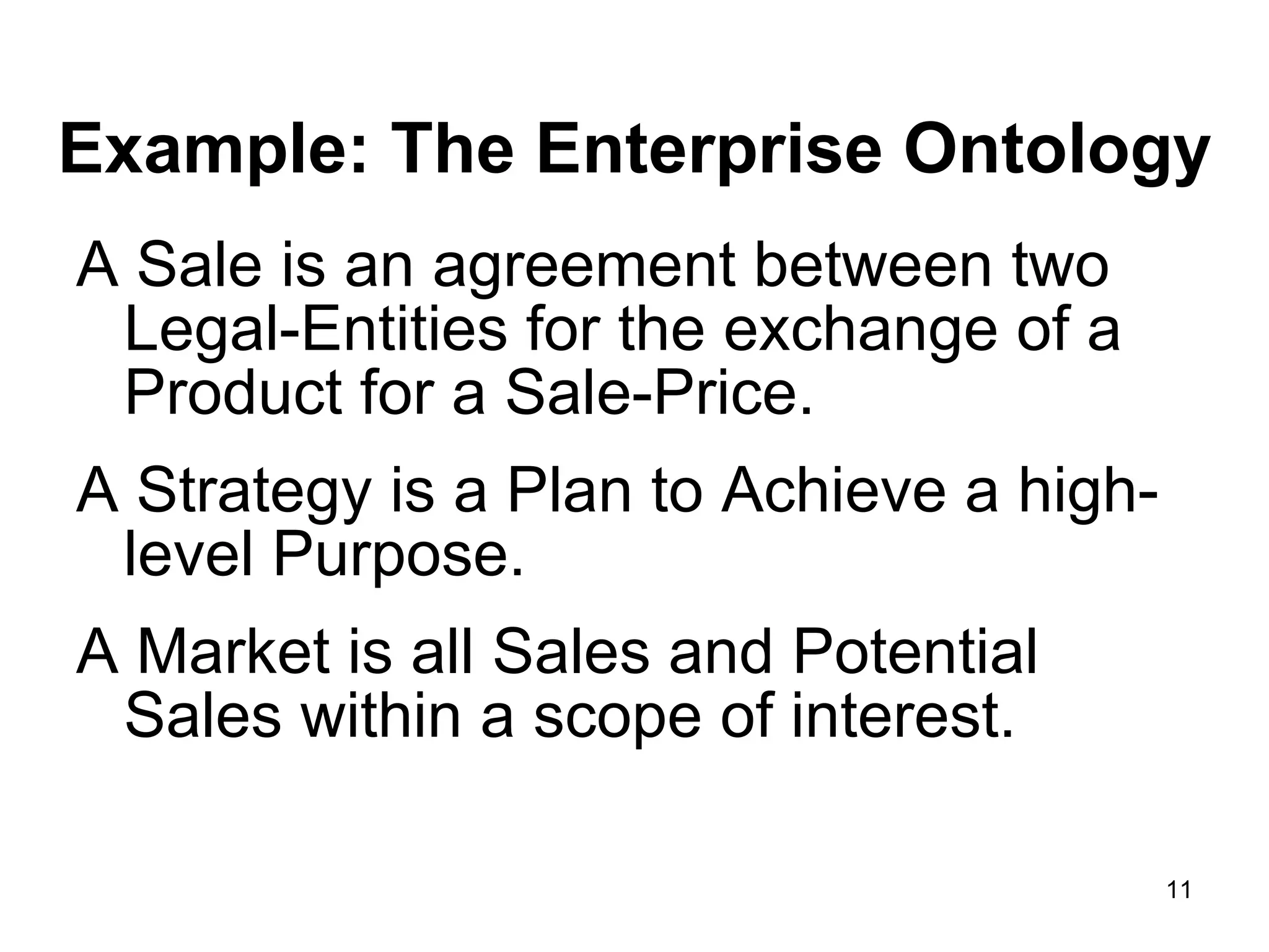 Example: The Enterprise Ontology A Sale is an agreement between two Legal-Entities for the exchange of a Product for a Sale-Price.  A Strategy is a Plan to Achieve a high-level Purpose.  A Market is all Sales and Potential Sales within a scope of interest.  