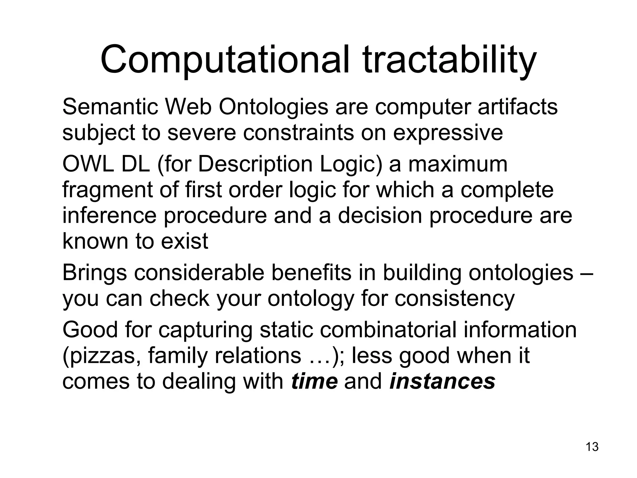 Computational tractability Semantic Web Ontologies are computer artifacts subject to severe constraints on expressive  OWL DL (for Description Logic) a maximum fragment of first order logic for which a complete inference procedure and a decision procedure are known to exist Brings considerable benefits in building ontologies – you can check your ontology for consistency  Good for capturing static combinatorial information (pizzas, family relations …); less good when it comes to dealing with  time  and  instances 