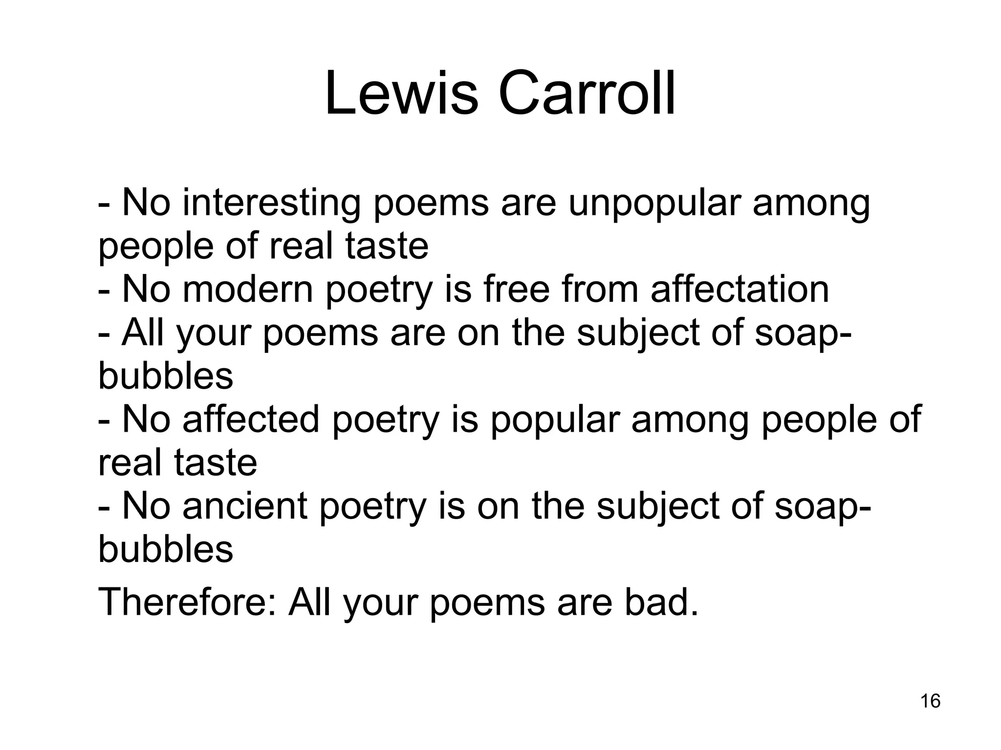 Lewis Carroll - No interesting poems are unpopular among people of real taste  - No modern poetry is free from affectation  - All your poems are on the subject of soap-bubbles  - No affected poetry is popular among people of real taste  - No ancient poetry is on the subject of soap-bubbles  Therefore: All your poems are bad.  