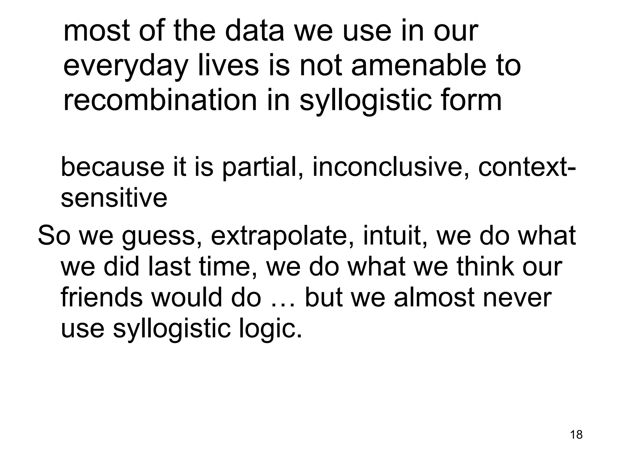 most of the data we use in our everyday lives is not amenable to recombination in syllogistic form because it is partial, inconclusive, context-sensitive  So we guess, extrapolate, intuit, we do what we did last time, we do what we think our friends would do … but we almost never use syllogistic logic. 