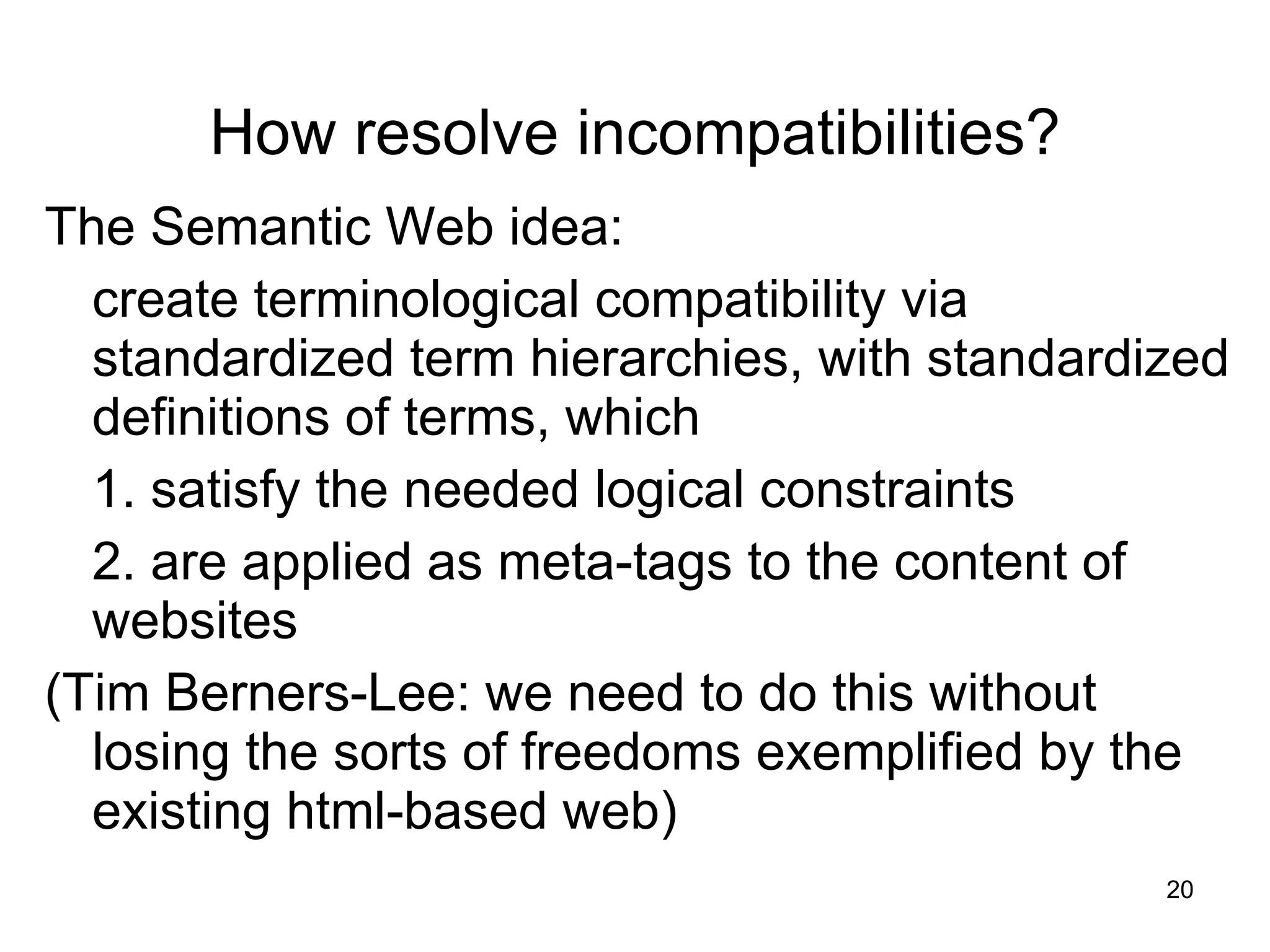How resolve incompatibilities? The Semantic Web idea: create terminological compatibility via standardized term hierarchies, with standardized definitions of terms, which 1. satisfy the needed logical constraints 2. are applied as meta-tags to the content of websites (Tim Berners-Lee: we need to do this without losing the sorts of freedoms exemplified by the existing html-based web) 