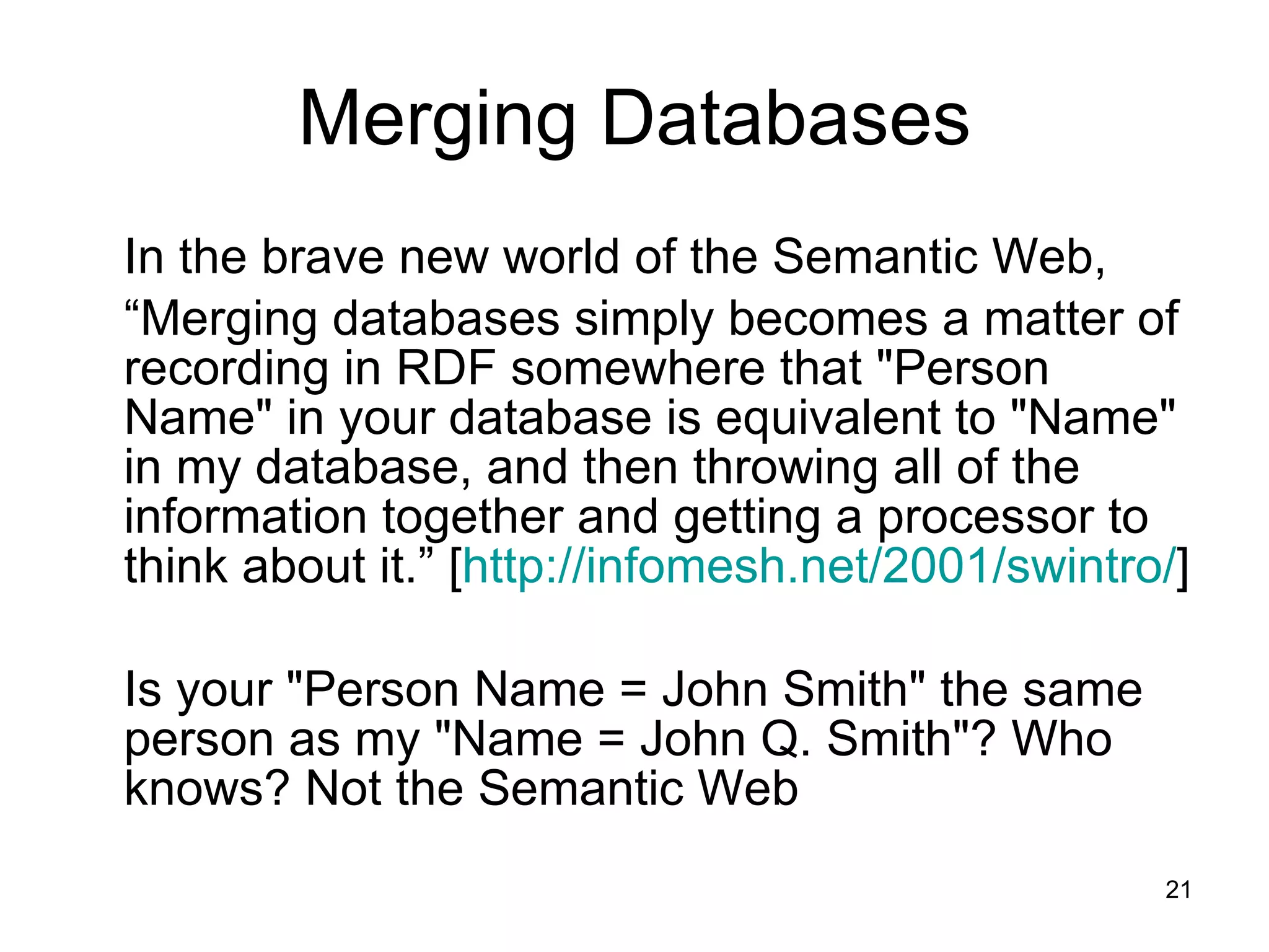 Merging Databases In the brave new world of the Semantic Web,  “ Merging databases simply becomes a matter of recording in RDF somewhere that &quot;Person Name&quot; in your database is equivalent to &quot;Name&quot; in my database, and then throwing all of the information together and getting a processor to think about it.” [ http://infomesh.net/2001/swintro/ ]  Is your &quot;Person Name = John Smith&quot; the same person as my &quot;Name = John Q. Smith&quot;? Who knows? Not the Semantic Web 