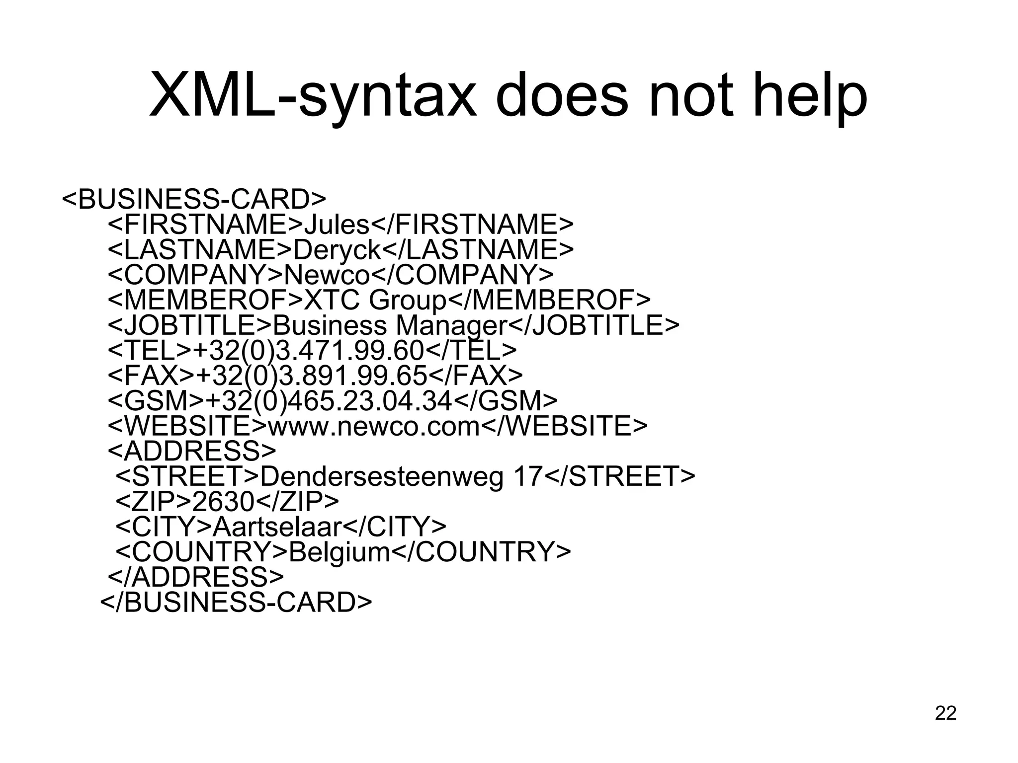 XML-syntax does not help <BUSINESS-CARD>   <FIRSTNAME>Jules</FIRSTNAME>   <LASTNAME>Deryck</LASTNAME>   <COMPANY>Newco</COMPANY>   <MEMBEROF>XTC Group</MEMBEROF>   <JOBTITLE>Business Manager</JOBTITLE>   <TEL>+32(0)3.471.99.60</TEL>   <FAX>+32(0)3.891.99.65</FAX>   <GSM>+32(0)465.23.04.34</GSM>   <WEBSITE>www.newco.com</WEBSITE>   <ADDRESS>    <STREET>Dendersesteenweg 17</STREET>    <ZIP>2630</ZIP>    <CITY>Aartselaar</CITY>    <COUNTRY>Belgium</COUNTRY>   </ADDRESS>  </BUSINESS-CARD> 