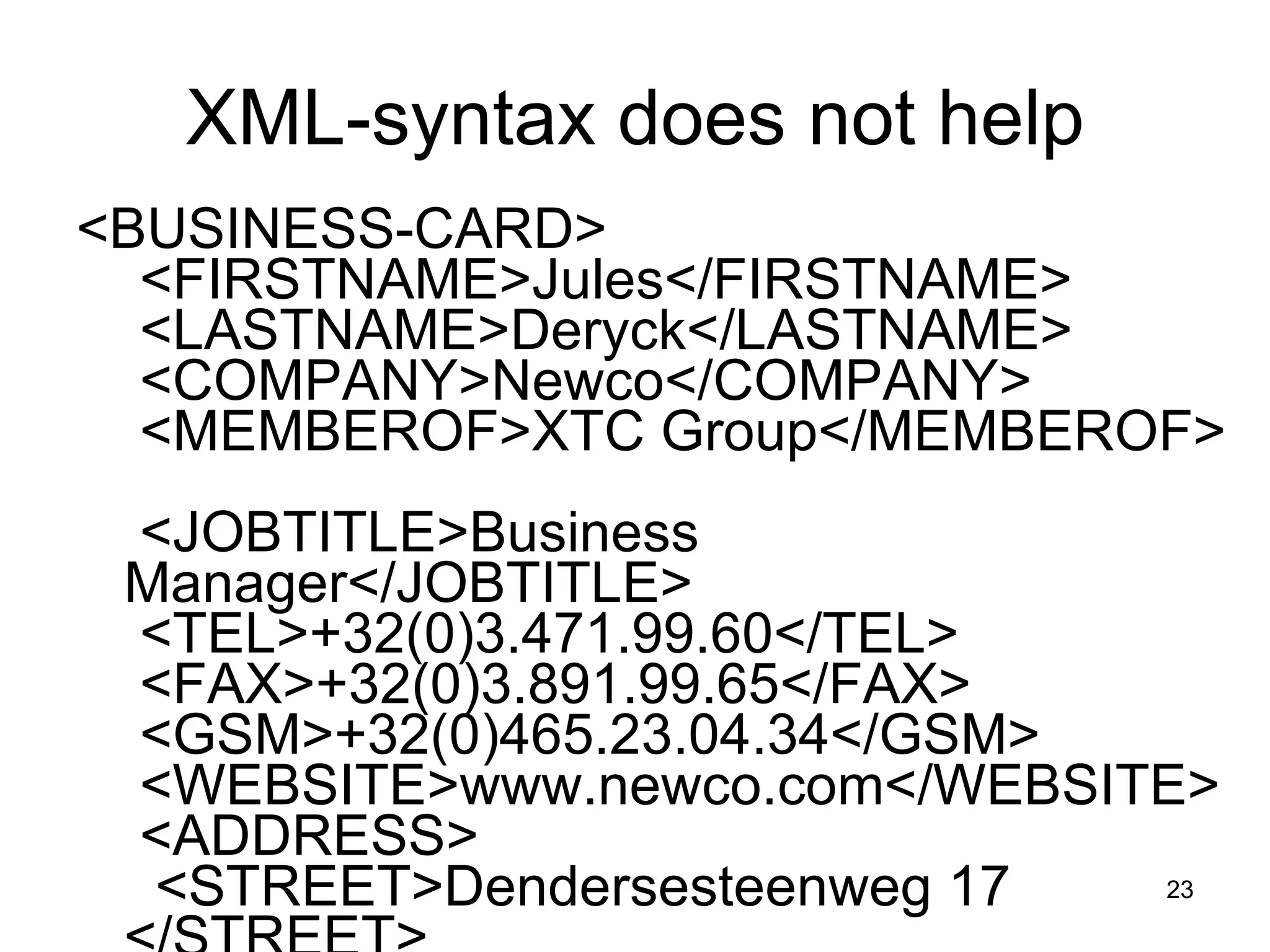 XML-syntax does not help <BUSINESS-CARD>   <FIRSTNAME>Jules</FIRSTNAME>   <LASTNAME>Deryck</LASTNAME>   <COMPANY>Newco</COMPANY>   <MEMBEROF>XTC Group</MEMBEROF>   <JOBTITLE>Business Manager</JOBTITLE>   <TEL>+32(0)3.471.99.60</TEL>   <FAX>+32(0)3.891.99.65</FAX>   <GSM>+32(0)465.23.04.34</GSM>   <WEBSITE>www.newco.com</WEBSITE>   <ADDRESS>    <STREET>Dendersesteenweg 17 </STREET>    