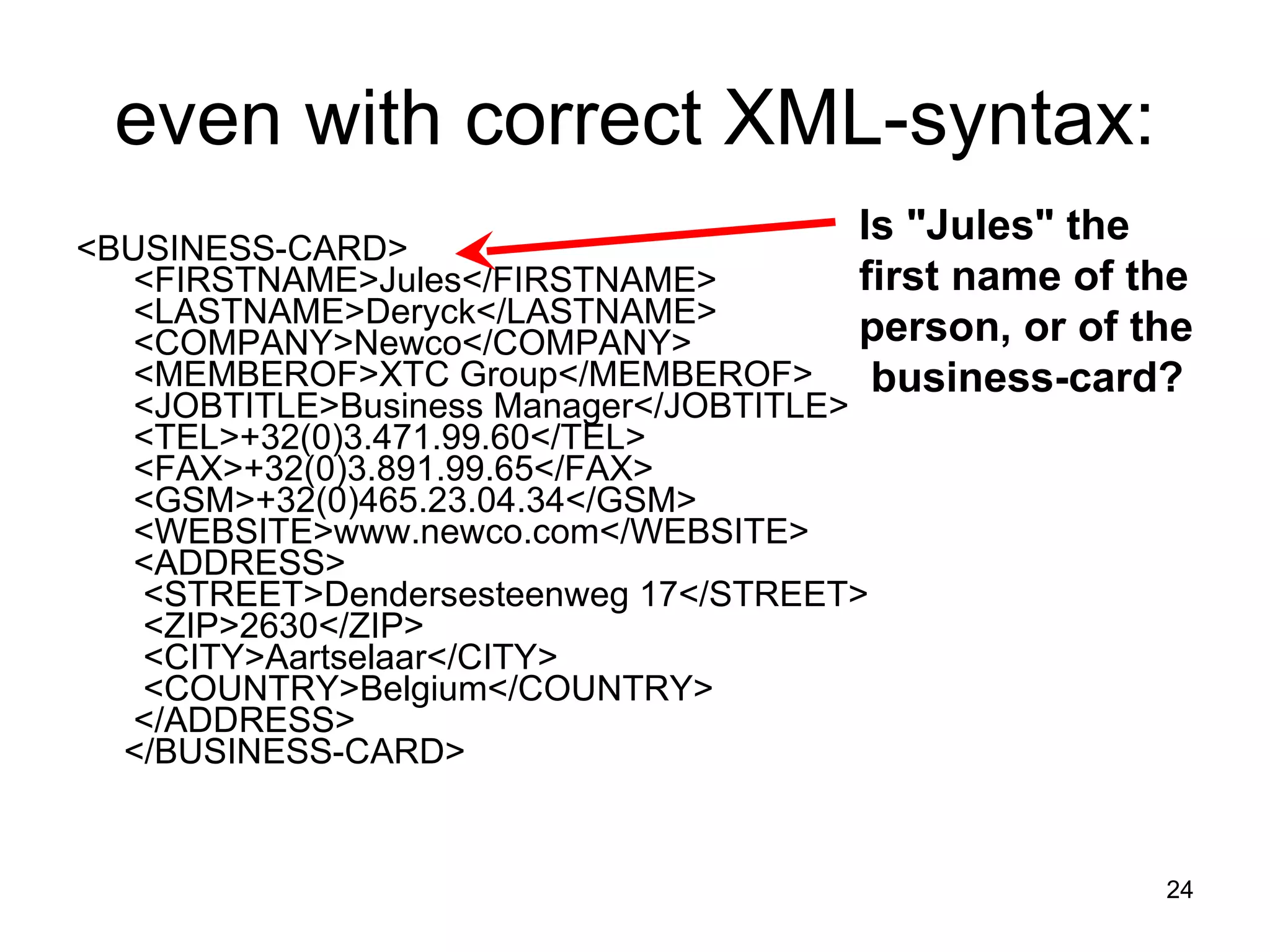 even with correct XML-syntax: <BUSINESS-CARD>   <FIRSTNAME>Jules</FIRSTNAME>   <LASTNAME>Deryck</LASTNAME>   <COMPANY>Newco</COMPANY>   <MEMBEROF>XTC Group</MEMBEROF>   <JOBTITLE>Business Manager</JOBTITLE>   <TEL>+32(0)3.471.99.60</TEL>   <FAX>+32(0)3.891.99.65</FAX>   <GSM>+32(0)465.23.04.34</GSM>   <WEBSITE>www.newco.com</WEBSITE>   <ADDRESS>    <STREET>Dendersesteenweg 17</STREET>    <ZIP>2630</ZIP>    <CITY>Aartselaar</CITY>    <COUNTRY>Belgium</COUNTRY>   </ADDRESS>  </BUSINESS-CARD> Is &quot;Jules&quot; the first name of the person, or of the  business-card?   