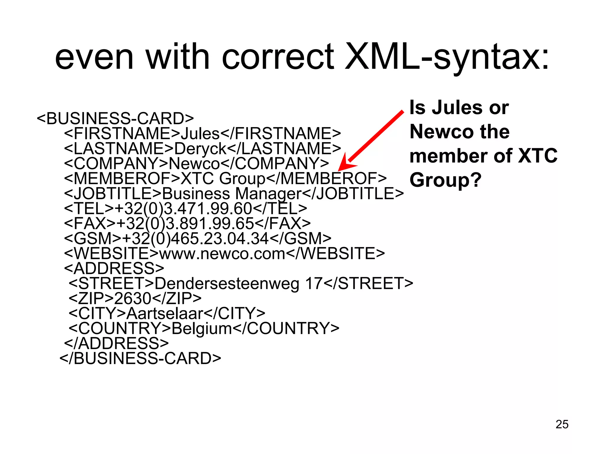 even with correct XML-syntax: <BUSINESS-CARD>   <FIRSTNAME>Jules</FIRSTNAME>   <LASTNAME>Deryck</LASTNAME>   <COMPANY>Newco</COMPANY>   <MEMBEROF>XTC Group</MEMBEROF>   <JOBTITLE>Business Manager</JOBTITLE>   <TEL>+32(0)3.471.99.60</TEL>   <FAX>+32(0)3.891.99.65</FAX>   <GSM>+32(0)465.23.04.34</GSM>   <WEBSITE>www.newco.com</WEBSITE>   <ADDRESS>    <STREET>Dendersesteenweg 17</STREET>    <ZIP>2630</ZIP>    <CITY>Aartselaar</CITY>    <COUNTRY>Belgium</COUNTRY>   </ADDRESS>  </BUSINESS-CARD> Is Jules or Newco the member of XTC Group? 