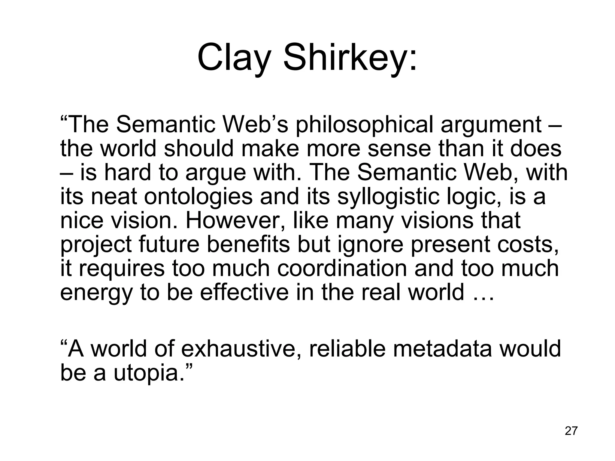 Clay Shirkey: “ The Semantic Web’s philosophical argument – the world should make more sense than it does – is hard to argue with. The Semantic Web, with its neat ontologies and its syllogistic logic, is a nice vision. However, like many visions that project future benefits but ignore present costs, it requires too much coordination and too much energy to be effective in the real world … “ A world of exhaustive, reliable metadata would be a utopia.” 